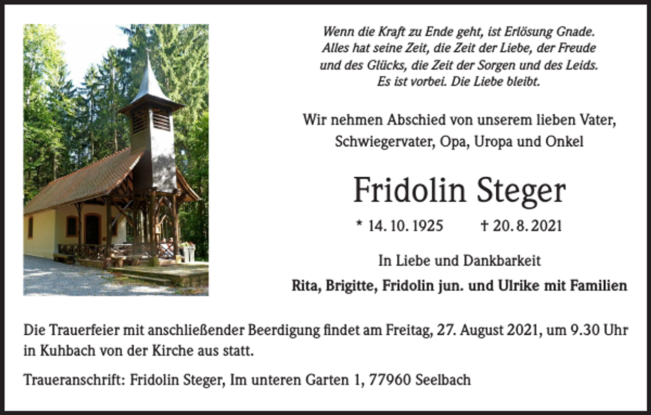 <p>Wenn die Kraft zu Ende geht, ist Erlösung Gnade.<br />Alles hat seine Zeit, die Zeit der Liebe, der Freude<br />und des Glücks, die Zeit der Sorgen und des Leids.<br />Es ist vorbei. Die Liebe bleibt.</p><p>Wir nehmen Abschied von unserem lieben Vater,<br />Schwiegervater, Opa, Uropa und Onkel</p><p>Fridolin Steger<br />* 14. 10. 1925 † 20. 8. 2021<br />In Liebe und Dankbarkeit<br />Rita, Brigitte, Fridolin jun. und Ulrike mit Familien<br />Die Trauerfeier mit anschließender Beerdigung findet am Freitag, 27. August 2021, um 9.30 Uhr<br />in Kuhbach von der Kirche aus statt.<br />Traueranschrift: Fridolin Steger, Im unteren Garten 1, 77960 Seelbach</p>