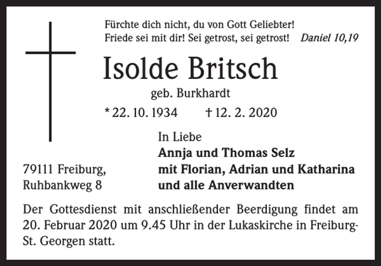 <p>Fürchte dich nicht, du von Gott Geliebter!<br />Friede sei mit dir! Sei getrost, sei getrost! Daniel 10,19</p><p>Isolde Britsch<br />geb. Burkhardt<br />* 22. 10. 1934 † 12. 2. 2020</p><p>79111 Freiburg,<br />Ruhbankweg 8</p><p>In Liebe<br />Annja und Thomas Selz<br />mit Florian, Adrian und Katharina<br />und alle Anverwandten</p><p>Der Gottesdienst mit anschließender Beerdigung findet am<br />20. Februar 2020 um 9.45 Uhr in der Lukaskirche in FreiburgSt. Georgen statt.</p>