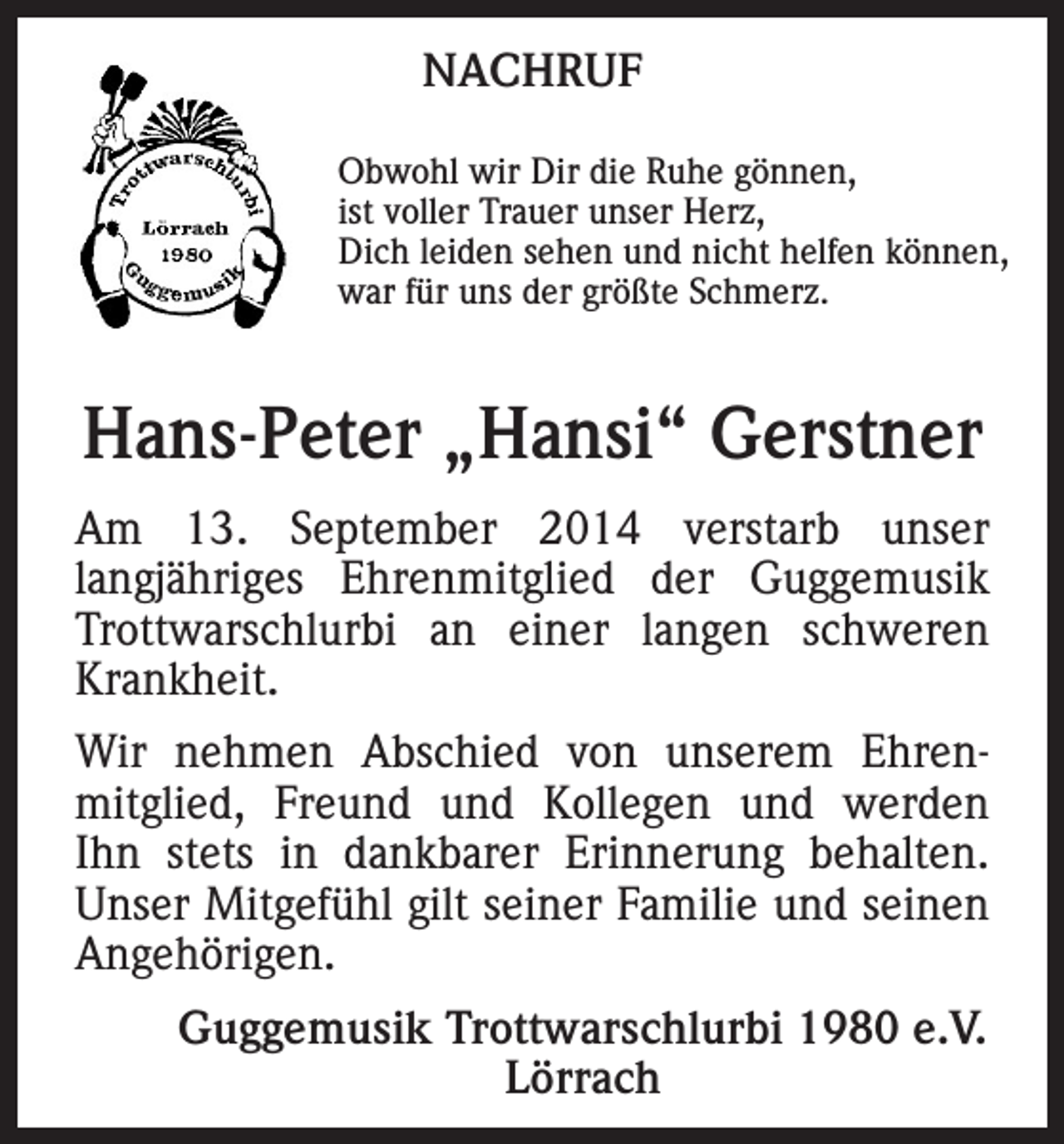 <p>NACHRUF<br />Obwohl wir Dir die Ruhe gönnen,<br />ist voller Trauer unser Herz,<br />Dich leiden sehen und nicht helfen können,<br />war für uns der größte Schmerz.</p><p>Hans-Peter „Hansi“ Gerstner<br />Am 13. September 2014 verstarb unser<br />langjähriges Ehrenmitglied der Guggemusik<br />Trottwarschlurbi an einer langen schweren<br />Krankheit.<br />Wir nehmen Abschied von unserem Ehrenmitglied, Freund und Kollegen und werden<br />Ihn stets in dankbarer Erinnerung behalten.<br />Unser Mitgefühl gilt seiner Familie und seinen<br />Angehörigen.</p><p>Guggemusik Trottwarschlurbi 1980 e.V.<br />Lörrach</p>