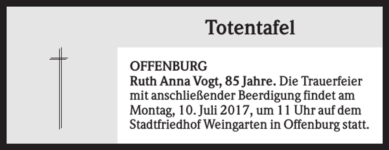 <p>Totentafel<br />OFFENBURG<br />Ruth Anna Vogt, 85 Jahre. Die Trauerfeier<br />mit anschließender Beerdigung findet am<br />Montag, 10. Juli 2017, um 11 Uhr auf dem<br />Stadtfriedhof Weingarten in Offenburg statt.</p>