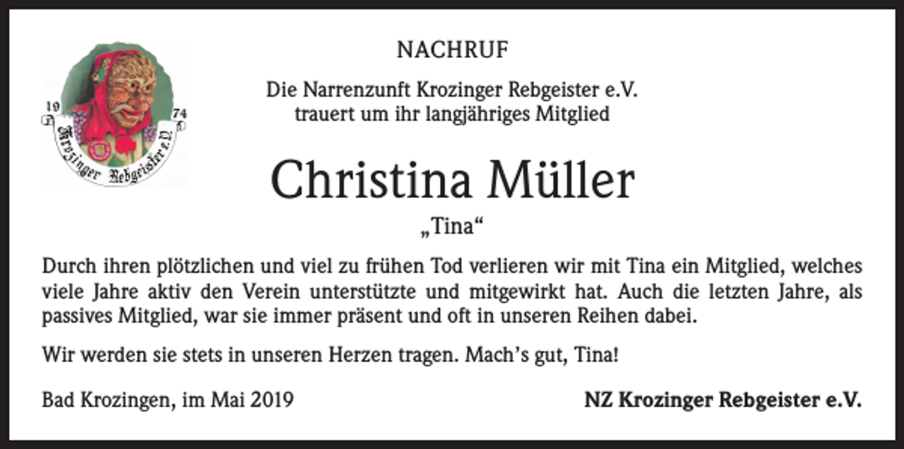 <p>NACHRUF<br />Die Narrenzunft Krozinger Rebgeister e.V.<br />trauert um ihr langjähriges Mitglied</p><p>Christina Müller<br />„Tina“</p><p>Durch ihren plötzlichen und viel zu frühen Tod verlieren wir mit Tina ein Mitglied, welches<br />viele Jahre aktiv den Verein unterstützte und mitgewirkt hat. Auch die letzten Jahre, als<br />passives Mitglied, war sie immer präsent und oft in unseren Reihen dabei.<br />Wir werden sie stets in unseren Herzen tragen. Mach’s gut, Tina!<br />Bad Krozingen, im Mai 2019</p><p>NZ Krozinger Rebgeister e.V.</p>