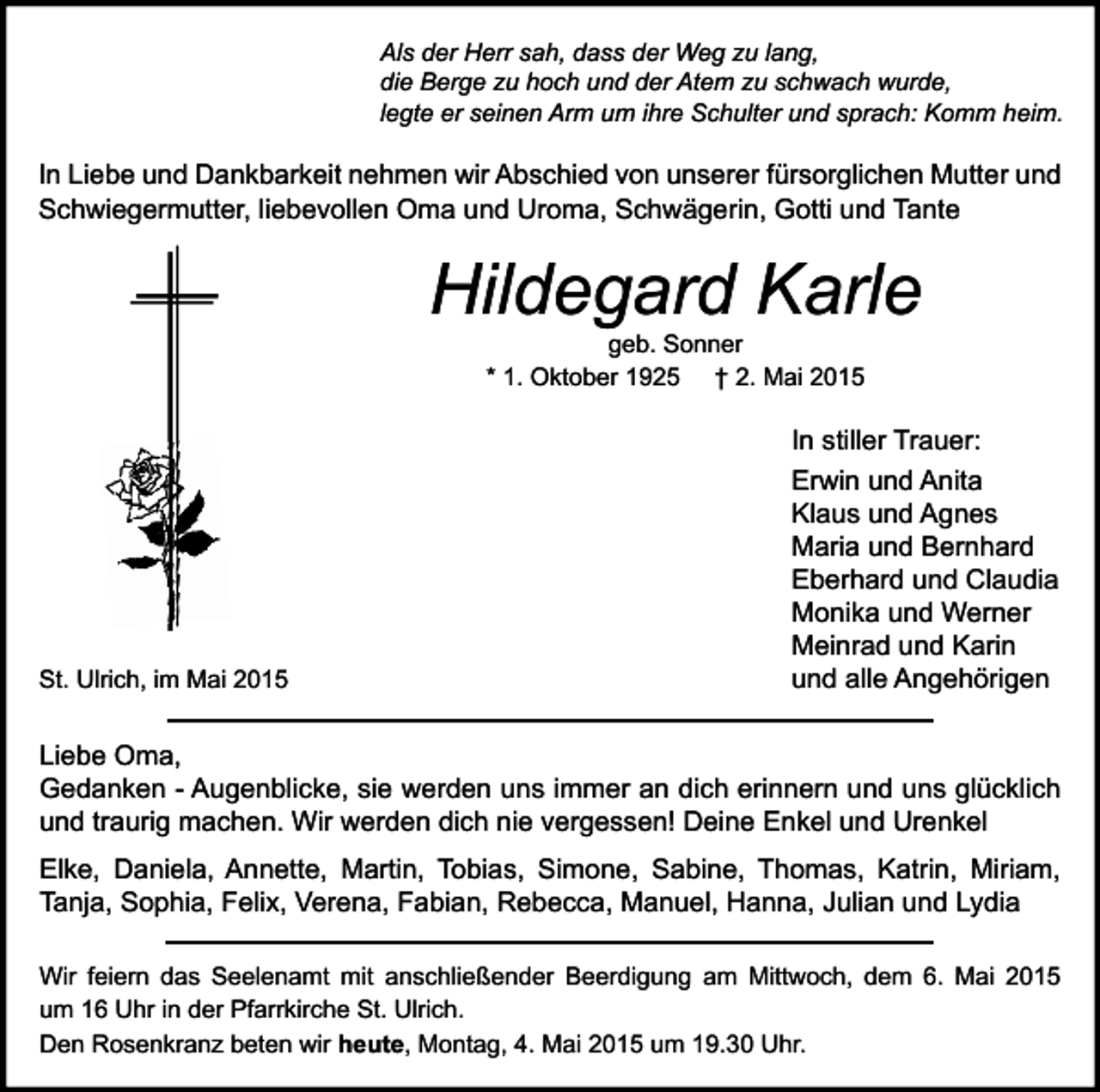 <p>Als der Herr sah, dass der Weg zu lang,<br />die Berge zu hoch und der Atem zu schwach wurde,<br />legte er seinen Arm um ihre Schulter und sprach: Komm heim.</p><p>In Liebe und Dankbarkeit nehmen wir Abschied von unserer fürsorglichen Mutter und<br />Schwiegermutter, liebevollen Oma und Uroma, Schwägerin, Gotti und Tante</p><p>Hildegard Karle<br />geb. Sonner<br />* 1. Oktober 1925 † 2. Mai 2015</p><p>St. Ulrich, im Mai 2015</p><p>In stiller Trauer:<br />Erwin und Anita<br />Klaus und Agnes<br />Maria und Bernhard<br />Eberhard und Claudia<br />Monika und Werner<br />Meinrad und Karin<br />und alle Angehörigen</p><p>Liebe Oma,<br />Gedanken - Augenblicke, sie werden uns immer an dich erinnern und uns glücklich<br />und traurig machen. Wir werden dich nie vergessen! Deine Enkel und Urenkel<br />Elke, Daniela, Annette, Martin, Tobias, Simone, Sabine, Thomas, Katrin, Miriam,<br />Tanja, Sophia, Felix, Verena, Fabian, Rebecca, Manuel, Hanna, Julian und Lydia<br />Wir feiern das Seelenamt mit anschließender Beerdigung am Mittwoch, dem 6. Mai 2015<br />um 16 Uhr in der Pfarrkirche St. Ulrich.<br />Den Rosenkranz beten wir heute, Montag, 4. Mai 2015 um 19.30 Uhr.</p>