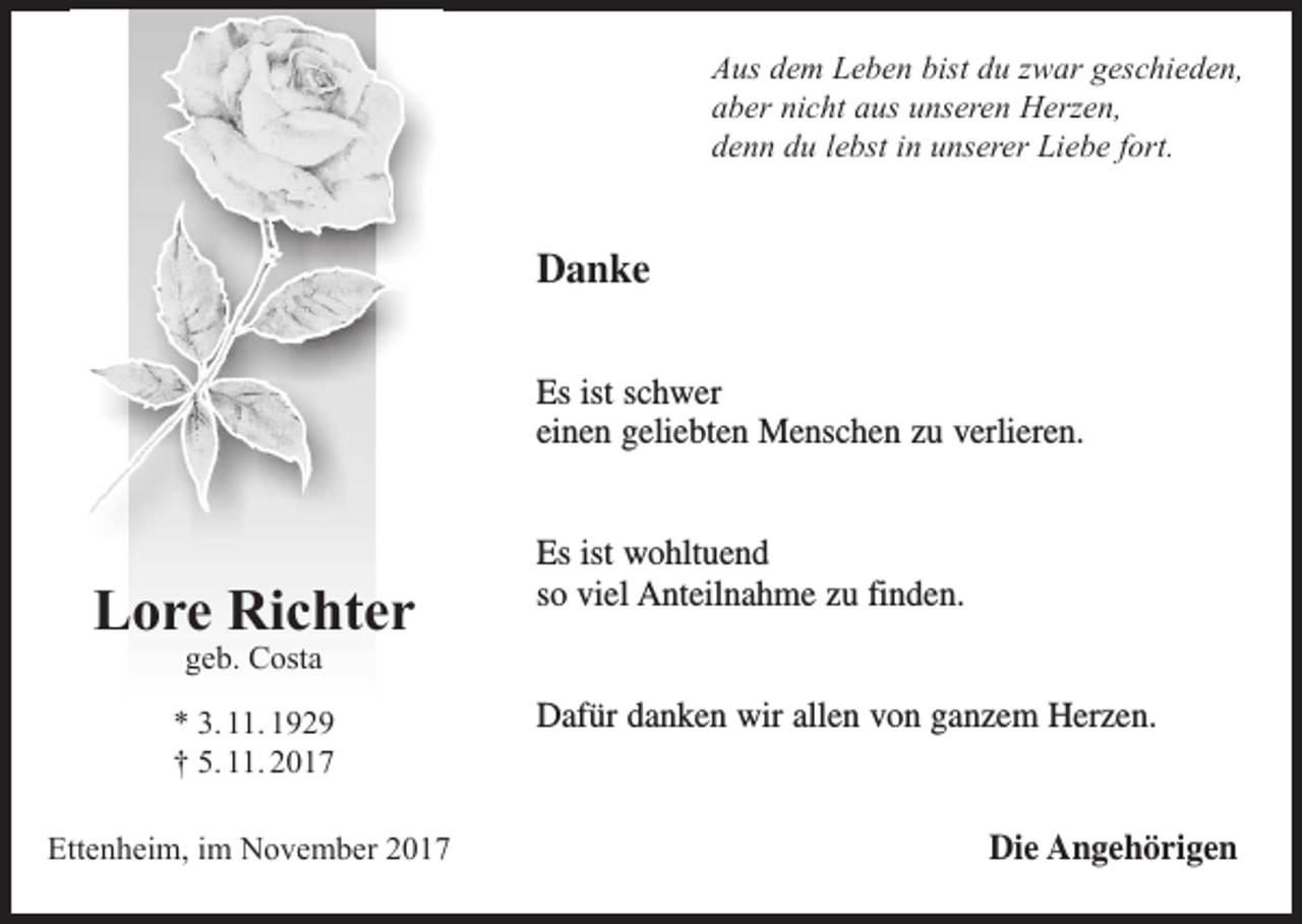 <p>Aus dem Leben bist du zwar geschieden,<br />aber nicht aus unseren Herzen,<br />denn du lebst in unserer Liebe fort.</p><p>Danke<br />Es ist schwer<br />einen geliebten Menschen zu verlieren.</p><p>Lore Richter</p><p>Es ist wohltuend<br />so viel Anteilnahme zu finden.</p><p>geb. Costa</p><p>* 3. 11. 1929<br />† 5. 11. 2017<br />Ettenheim, im November 2017</p><p>Dafür danken wir allen von ganzem Herzen.</p><p>Die Angehörigen</p>
