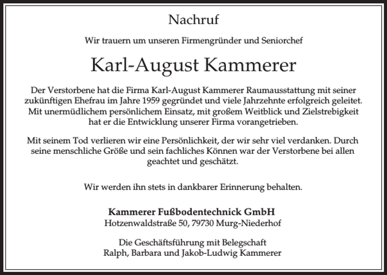 <p>Nachruf<br />Wir trauern um unseren Firmengründer und Seniorchef</p><p>Karl-August Kammerer<br />Der Verstorbene hat die Firma Karl-August Kammerer Raumausstattung mit seiner<br />zukünftigen Ehefrau im Jahre 1959 gegründet und viele Jahrzehnte erfolgreich geleitet.<br />Mit unermüdlichem persönlichem Einsatz, mit großem Weitblick und Zielstrebigkeit<br />hat er die Entwicklung unserer Firma vorangetrieben.<br />Mit seinem Tod verlieren wir eine Persönlichkeit, der wir sehr viel verdanken. Durch<br />seine menschliche Größe und sein fachliches Können war der Verstorbene bei allen<br />geachtet und geschätzt.<br />Wir werden ihn stets in dankbarer Erinnerung behalten.</p><p>Kammerer Fußbodentechnick GmbH<br />Hotzenwaldstraße 50, 79730 Murg-Niederhof<br />Die Geschäftsführung mit Belegschaft<br />Ralph, Barbara und Jakob-Ludwig Kammerer</p>