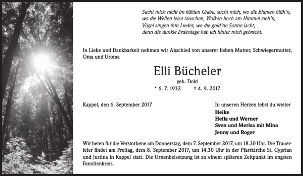 <p>Sucht mich nicht im kühlen Grabe, sucht mich, wo die Blumen blüh’n,<br />wo die Wellen leise rauschen, Wolken hoch am Himmel zieh’n,<br />Vögel singen ihre Lieder, wo die gold’ne Sonne lacht,<br />denn die dunkle Erdentage hab ich hinter mich gebracht.<br />In Liebe und Dankbarkeit nehmen wir Abschied von unserer lieben Mutter, Schwiegermutter,<br />Oma und Uroma</p><p>Elli Bücheler<br />geb. Dold<br />* 6. 7. 1932<br />† 4. 9. 2017</p><p>Kappel, den 6. September 2017</p><p>In unseren Herzen lebst du weiter<br />Heike<br />Hella und Werner<br />Sven und Merisa mit Mina<br />Jenny und Roger</p><p>Wir beten für die Verstorbene am Donnerstag, dem 7. September 2017, um 18.30 Uhr. Die Trauerfeier findet am Freitag, dem 8. September 2017, um 14.30 Uhr in der Pfarrkirche St. Cyprian<br />und Justina in Kappel statt. Die Urnenbeisetzung ist zu einem späteren Zeitpunkt im engsten<br />Familienkreis.</p>