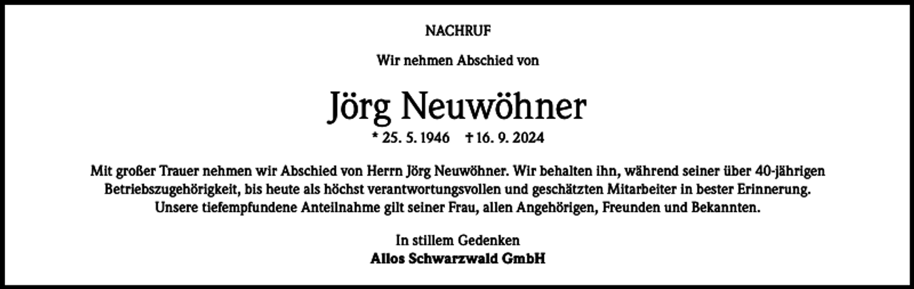 <p>NACHRUF<br />Wir nehmen Abschied von</p><p>Jörg Neuwöhner<br />* 25. 5. 1946</p><p>† 16. 9. 2024</p><p>Mit großer Trauer nehmen wir Abschied von Herrn Jörg Neuwöhner. Wir behalten ihn, während seiner über 40-jährigen<br />Betriebszugehörigkeit, bis heute als höchst verantwortungsvollen und geschätzten Mitarbeiter in bester Erinnerung.<br />Unsere tiefempfundene Anteilnahme gilt seiner Frau, allen Angehörigen, Freunden und Bekannten.<br />In stillem Gedenken<br />Allos Schwarzwald GmbH</p>