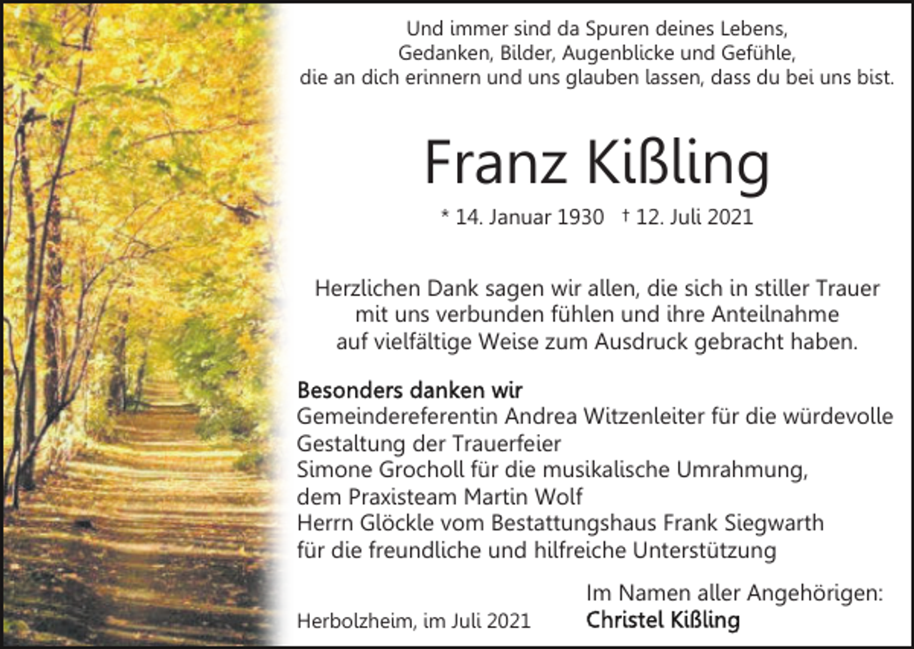 <p>Und immer sind da Spuren deines Lebens,<br />Gedanken, Bilder, Augenblicke und Gefühle,<br />die an dich erinnern und uns glauben lassen, dass du bei uns bist.</p><p>Franz Kißling<br />* 14. Januar 1930 † 12. Juli 2021</p><p>Herzlichen Dank sagen wir allen, die sich in stiller Trauer<br />mit uns verbunden fühlen und ihre Anteilnahme<br />auf vielfältige Weise zum Ausdruck gebracht haben.<br />Gemeindereferentin Andrea Witzenleiter für die würdevolle<br />Gestaltung der Trauerfeier<br />Simone Grocholl für die musikalische Umrahmung,<br />dem Praxisteam Martin Wolf<br />Herrn Glöckle vom Bestattungshaus Frank Siegwarth<br />für die freundliche und hilfreiche Unterstützung<br />Im Namen aller Angehörigen:<br />Herbolzheim, im Juli 2021</p>