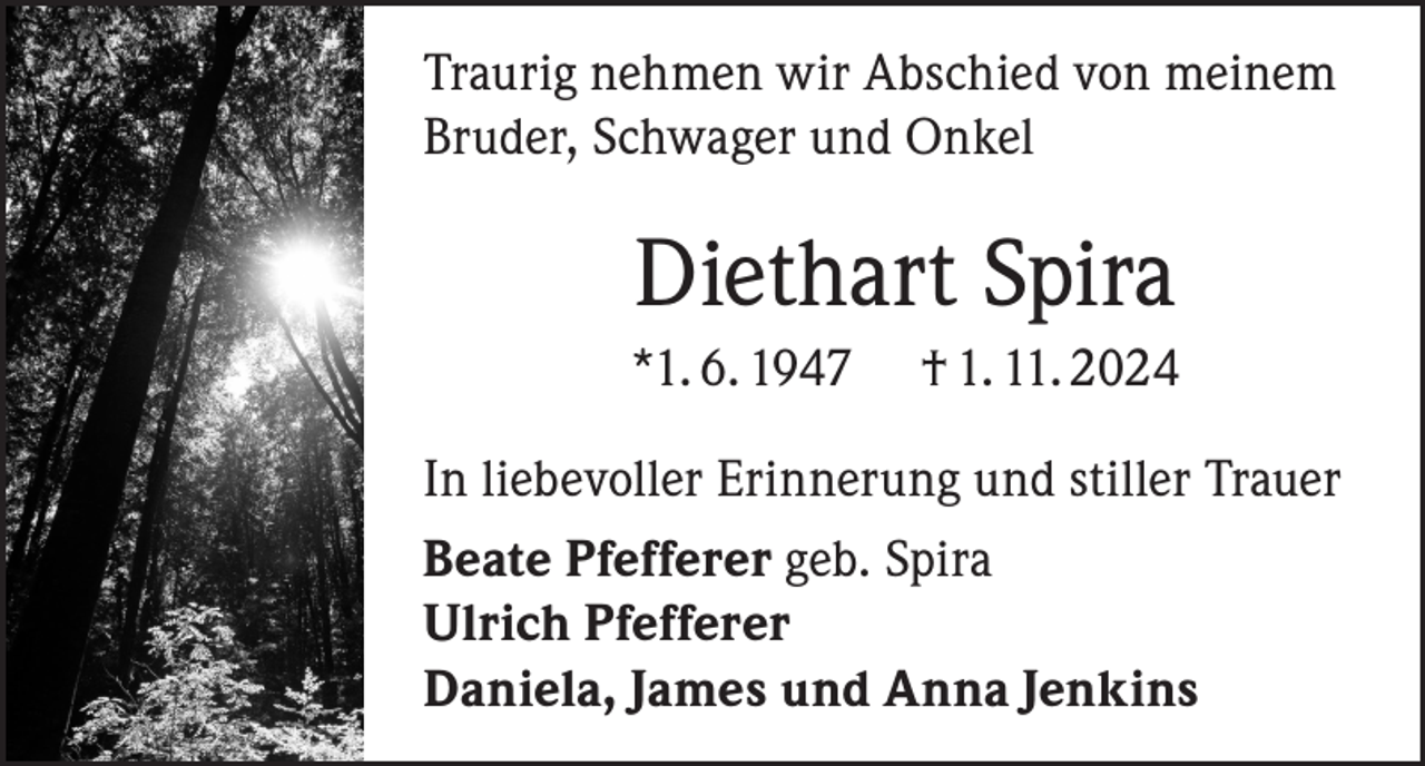 <p>Traurig nehmen wir Abschied von meinem<br />Bruder, Schwager und Onkel</p><p>Diethart Spira<br />*1. 6. 1947</p><p>† 1. 11. 2024</p><p>In liebevoller Erinnerung und stiller Trauer<br />Beate Pfefferer geb. Spira<br />Ulrich Pfefferer<br />Daniela, James und Anna Jenkins</p>