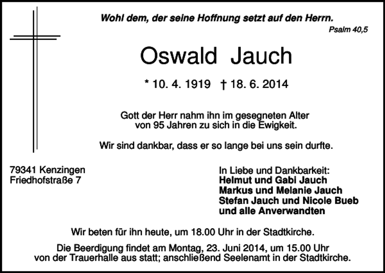 <p>Wohl dem, der seine Hoffnung setzt auf den Herrn.<br />Psalm 40,5</p><p>Oswald Jauch<br />* 10. 4. 1919 † 18. 6. 2014<br />Gott der Herr nahm ihn im gesegneten Alter<br />von 95 Jahren zu sich in die Ewigkeit.<br />Wir sind dankbar, dass er so lange bei uns sein durfte.<br />79341 Kenzingen<br />Friedhofstraße 7</p><p>In Liebe und Dankbarkeit:<br />Helmut und Gabi Jauch<br />Markus und Melanie Jauch<br />Stefan Jauch und Nicole Bueb<br />und alle Anverwandten</p><p>Wir beten für ihn heute, um 18.00 Uhr in der Stadtkirche.<br />Die Beerdigung findet am Montag, 23. Juni 2014, um 15.00 Uhr<br />von der Trauerhalle aus statt; anschließend Seelenamt in der Stadtkirche.</p>