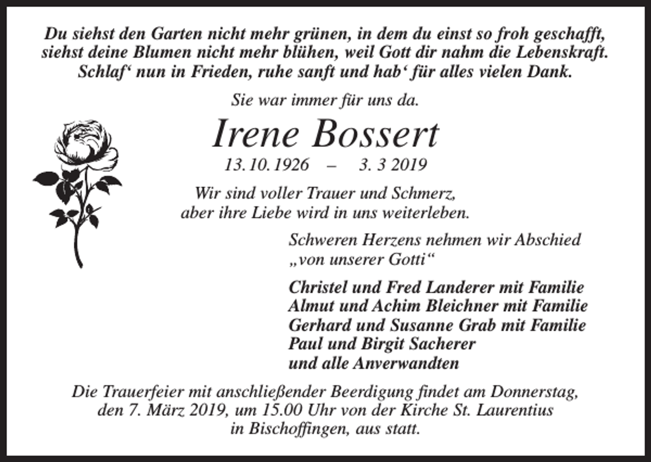 <p>Du siehst den Garten nicht mehr grünen, in dem du einst so froh geschafft,<br />siehst deine Blumen nicht mehr blühen, weil Gott dir nahm die Lebenskraft.<br />Schlaf‘ nun in Frieden, ruhe sanft und hab‘ für alles vielen Dank.<br />Sie war immer für uns da.</p><p>Irene Bossert<br />13. 10. 1926 –</p><p>3. 3 2019</p><p>Wir sind voller Trauer und Schmerz,<br />aber ihre Liebe wird in uns weiterleben.<br />Schweren Herzens nehmen wir Abschied<br />„von unserer Gotti“<br />Christel und Fred Landerer mit Familie<br />Almut und Achim Bleichner mit Familie<br />Gerhard und Susanne Grab mit Familie<br />Paul und Birgit Sacherer<br />und alle Anverwandten<br />Die Trauerfeier mit anschließender Beerdigung findet am Donnerstag,<br />den 7. März 2019, um 15.00 Uhr von der Kirche St. Laurentius<br />in Bischoffingen, aus statt.</p>