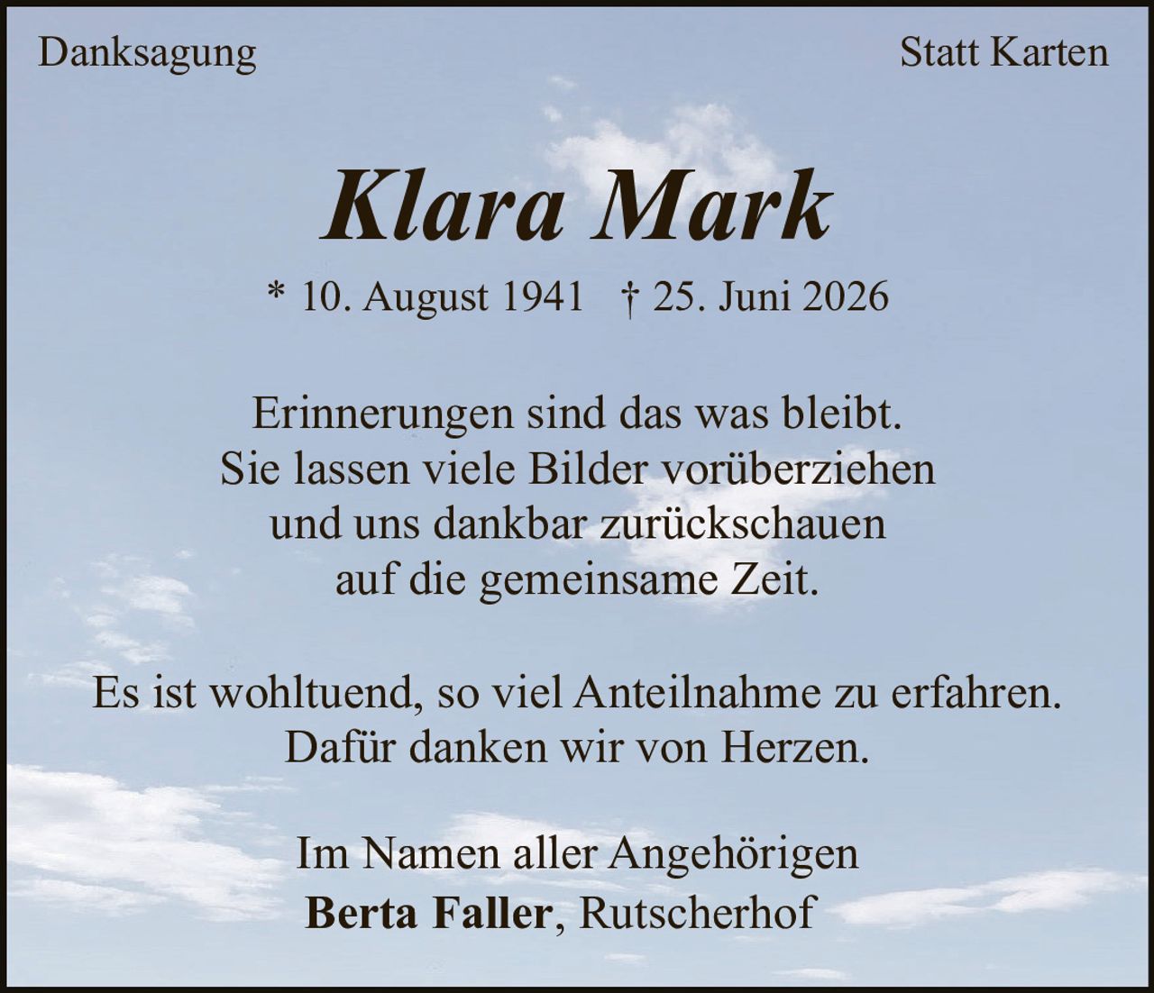<p><i>Erinnerungen sind das was bleibt.<br/>Sie lassen viele Bilder vorüberziehen<br/>und uns dankbar zurückschauen<br/>auf die gemeinsame Zeit.</i></p><p><strong>Klara Mark</strong><br/>* 10. August 1941 † 25. Juni 2026</p><p><i>Erinnerungen sind das was bleibt.<br/>Sie lassen viele Bilder vorüberziehen<br/>und uns dankbar zurückschauen<br/>auf die gemeinsame Zeit.</i></p><p>Es ist wohltuend, so viel Anteilnahme zu erfahren.<br/>Dafür danken wir von Herzen.</p><p><strong>Im Namen aller Angehörigen<br/>Berta Faller, Rutscherhof</strong></p>