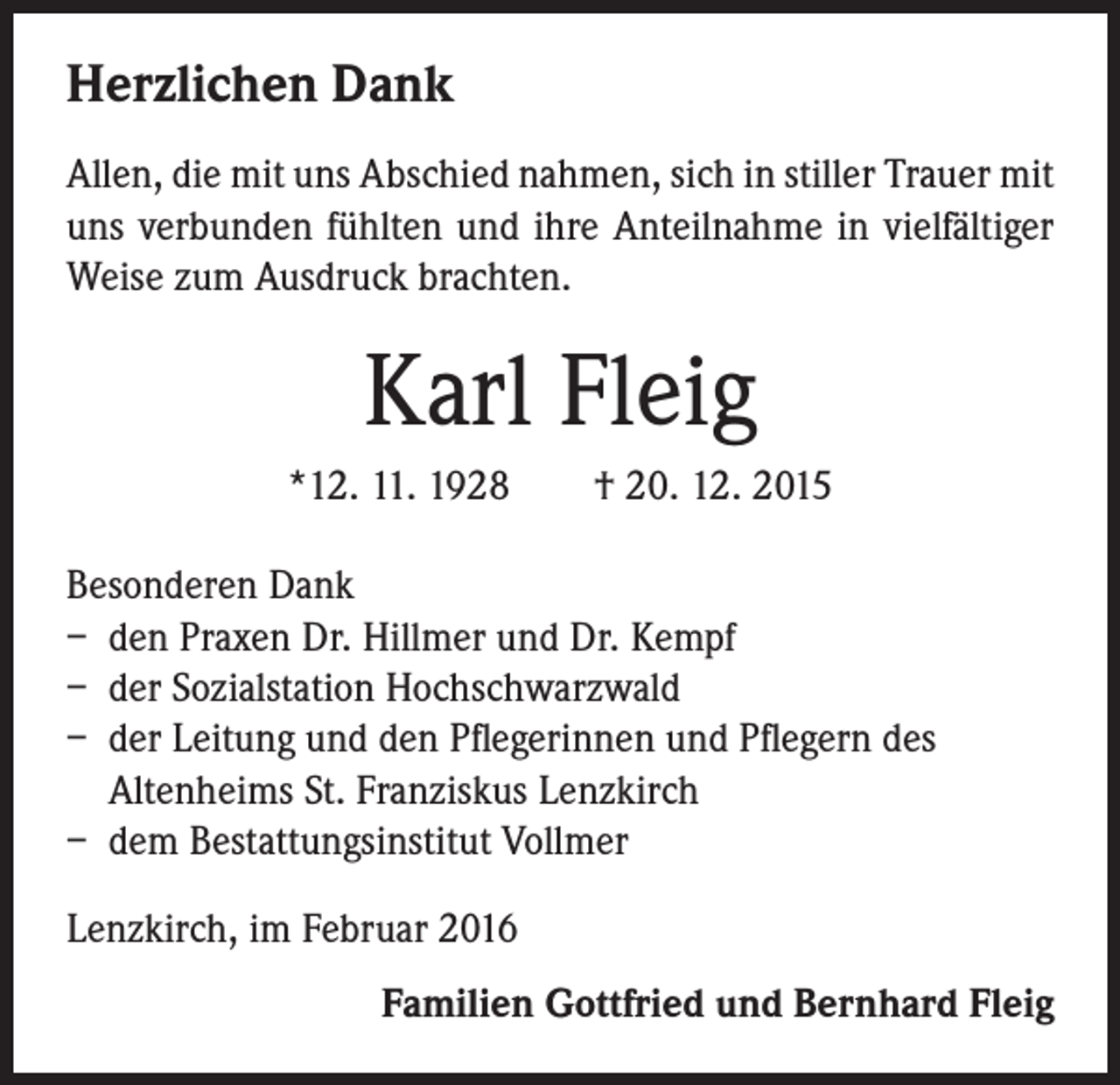 <p>Herzlichen Dank<br />Allen, die mit uns Abschied nahmen, sich in stiller Trauer mit<br />uns verbunden fühlten und ihre Anteilnahme in vielfältiger<br />Weise zum Ausdruck brachten.</p><p>Karl Fleig<br />*12. 11. 1928 † 20. 12. 2015<br />Besonderen Dank<br />– den Praxen Dr. Hillmer und Dr. Kempf<br />– der Sozialstation Hochschwarzwald<br />– der Leitung und den Pflegerinnen und Pflegern des<br />Altenheims St. Franziskus Lenzkirch<br />– dem Bestattungsinstitut Vollmer<br />Lenzkirch, im Februar 2016<br />Familien Gottfried und Bernhard Fleig</p>