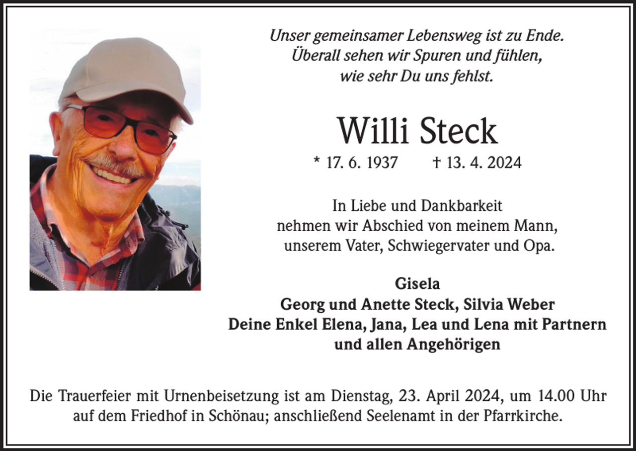 <p>Unser gemeinsamer Lebensweg ist zu Ende.<br />Überall sehen wir Spuren und fühlen,<br />wie sehr Du uns fehlst.</p><p>Willi Steck</p><p>* 17. 6. 1937 † 13. 4. 2024<br />In Liebe und Dankbarkeit<br />nehmen wir Abschied von meinem Mann,<br />unserem Vater, Schwiegervater und Opa.<br />Gisela<br />Georg und Anette Steck, Silvia Weber<br />Deine Enkel Elena, Jana, Lea und Lena mit Partnern<br />und allen Angehörigen<br />Die Trauerfeier mit Urnenbeisetzung ist am Dienstag, 23. April 2024, um 14.00 Uhr<br />auf dem Friedhof in Schönau; anschließend Seelenamt in der Pfarrkirche.</p>