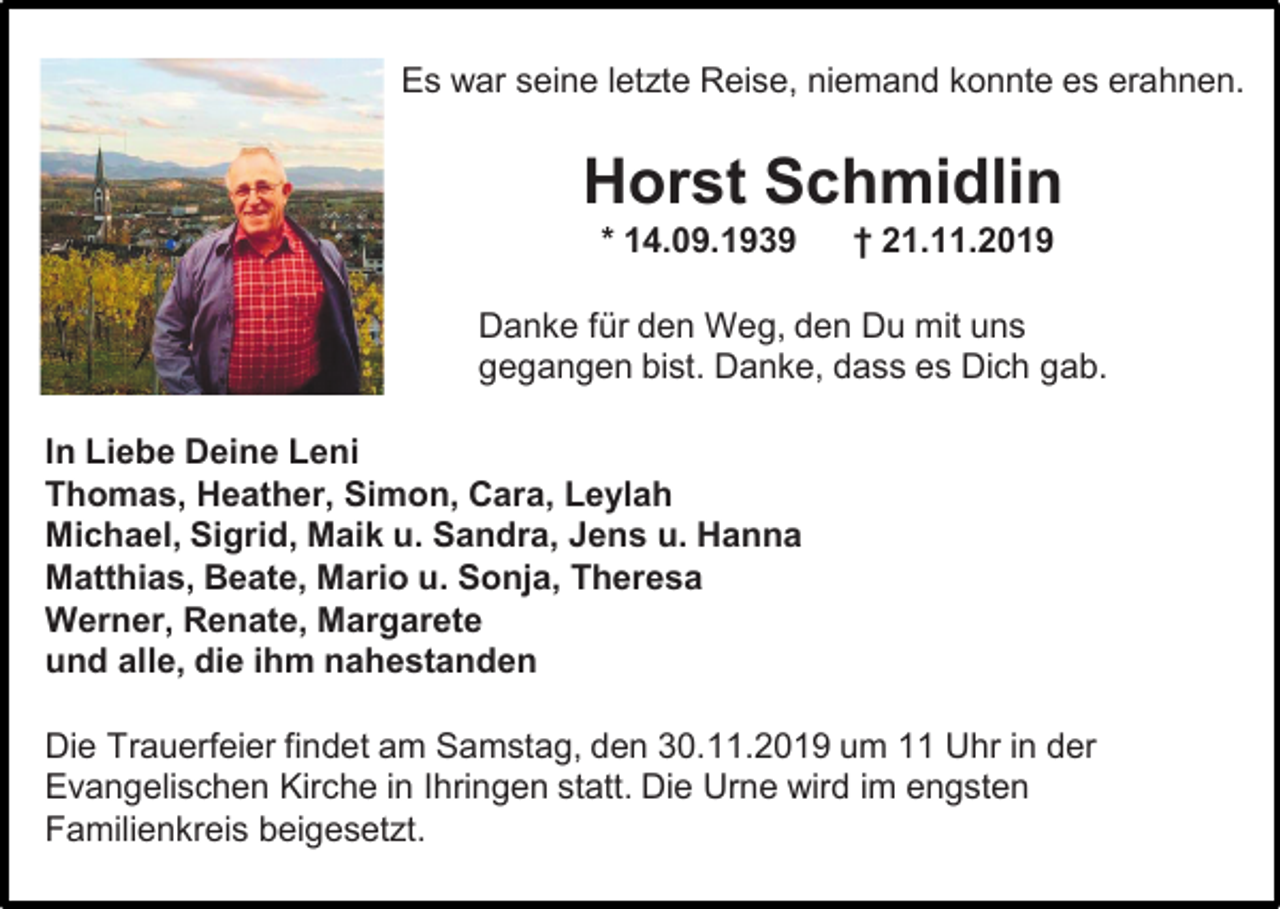 <p>Es war seine letzte Reise, niemand konnte es erahnen.</p><p>Horst Schmidlin<br />* 14.09.1939</p><p>† 21.11.2019</p><p>Danke für den Weg, den Du mit uns<br />gegangen bist. Danke, dass es Dich gab.<br />In Liebe Deine Leni<br />Thomas, Heather, Simon, Cara, Leylah<br />Michael, Sigrid, Maik u. Sandra, Jens u. Hanna<br />Matthias, Beate, Mario u. Sonja, Theresa<br />Werner, Renate, Margarete<br />und alle, die ihm nahestanden<br />Die Trauerfeier findet am Samstag, den 30.11.2019 um 11 Uhr in der<br />Evangelischen Kirche in Ihringen statt. Die Urne wird im engsten<br />Familienkreis beigesetzt.</p>