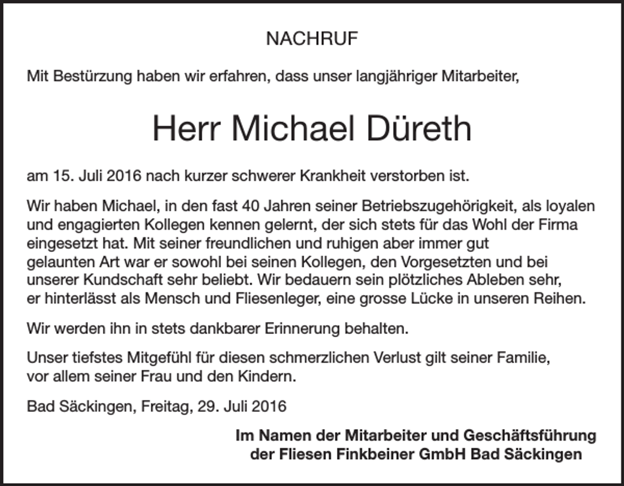 <p>NACHRUF<br />Mit Bestürzung haben wir erfahren, dass unser langjähriger Mitarbeiter,</p><p>Herr Michael Düreth<br />am 15. Juli 2016 nach kurzer schwerer Krankheit verstorben ist.<br />Wir haben Michael, in den fast 40 Jahren seiner Betriebszugehörigkeit, als loyalen<br />und engagierten Kollegen kennen gelernt, der sich stets für das Wohl der Firma<br />eingesetzt hat. Mit seiner freundlichen und ruhigen aber immer gut<br />gelaunten Art war er sowohl bei seinen Kollegen, den Vorgesetzten und bei<br />unserer Kundschaft sehr beliebt. Wir bedauern sein plötzliches Ableben sehr,<br />er hinterlässt als Mensch und Fliesenleger, eine grosse Lücke in unseren Reihen.<br />Wir werden ihn in stets dankbarer Erinnerung behalten.<br />Unser tiefstes Mitgefühl für diesen schmerzlichen Verlust gilt seiner Familie,<br />vor allem seiner Frau und den Kindern.<br />Bad Säckingen, Freitag, 29. Juli 2016<br />Im Namen der Mitarbeiter und Geschäftsführung<br />der Fliesen Finkbeiner GmbH Bad Säckingen</p>