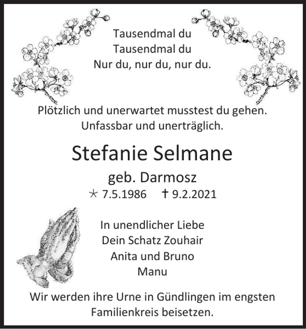 <p>Tausendmal du<br />Tausendmal du<br />Nur du, nur du, nur du.</p><p>Plötzlich und unerwartet musstest du gehen.<br />Unfassbar und unerträglich.</p><p>Stefanie Selmane<br />geb. Darmosz<br />7.5.1986</p><p> 9.2.2021</p><p>In unendlicher Liebe<br />Dein Schatz Zouhair<br />Anita und Bruno<br />Manu<br />Wir werden ihre Urne in Gündlingen im engsten<br />Familienkreis beisetzen.</p>