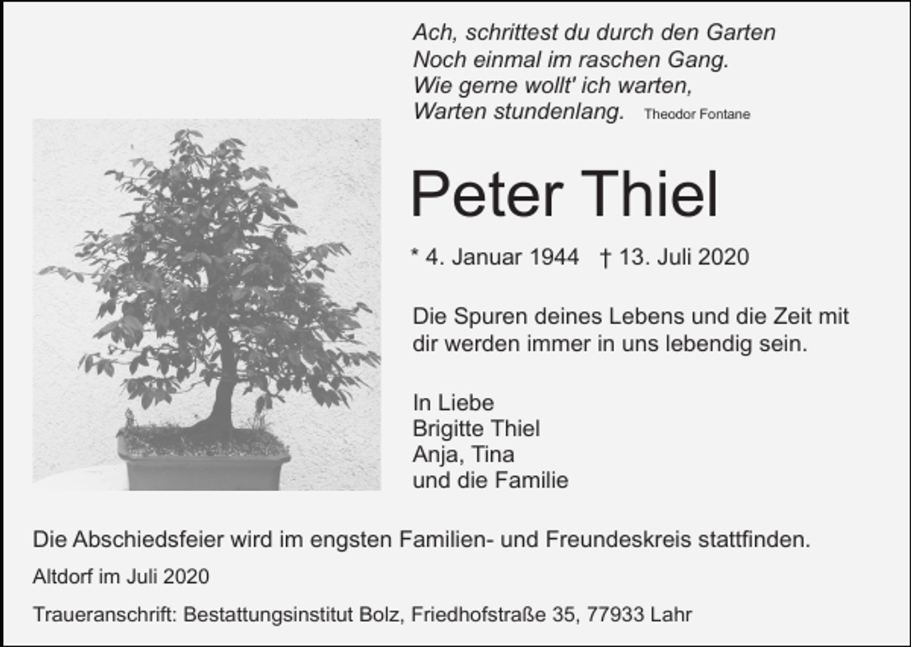 <p>Ach, schrittest du durch den Garten<br />Noch einmal im raschen Gang.<br />Wie gerne wollt' ich warten,<br />Warten stundenlang. Theodor Fontane</p><p>Peter Thiel<br />* 4. Januar 1944 † 13. Juli 2020<br />Die Spuren deines Lebens und die Zeit mit<br />dir werden immer in uns lebendig sein.<br />In Liebe<br />Brigitte Thiel<br />Anja, Tina<br />und die Familie<br />Die Abschiedsfeier wird im engsten Familien- und Freundeskreis stattfinden.<br />Altdorf im Juli 2020<br />Traueranschrift: Bestattungsinstitut Bolz, Friedhofstraße 35, 77933 Lahr</p>