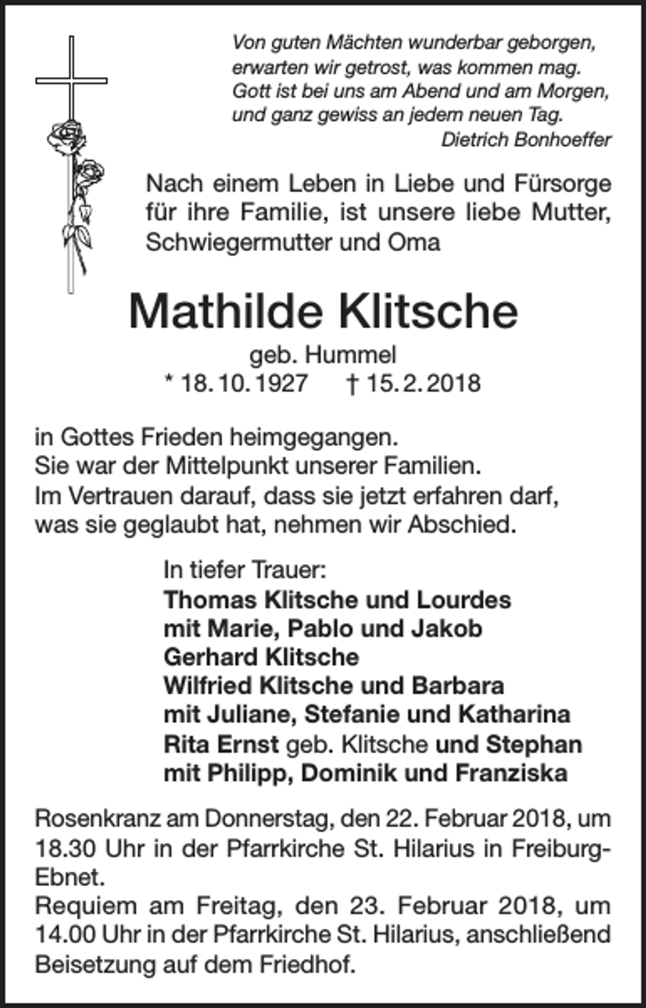 <p>Von guten Mächten wunderbar geborgen,<br />erwarten wir getrost, was kommen mag.<br />Gott ist bei uns am Abend und am Morgen,<br />und ganz gewiss an jedem neuen Tag.<br />Dietrich Bonhoeffer</p><p>Nach einem Leben in Liebe und Fürsorge<br />für ihre Familie, ist unsere liebe Mutter,<br />Schwiegermutter und Oma</p><p>Mathilde Klitsche<br />geb. Hummel<br />* 18. 10. 1927 † 15. 2. 2018<br />in Gottes Frieden heimgegangen.<br />Sie war der Mittelpunkt unserer Familien.<br />Im Vertrauen darauf, dass sie jetzt erfahren darf,<br />was sie geglaubt hat, nehmen wir Abschied.<br />In tiefer Trauer:<br />Thomas Klitsche und Lourdes<br />mit Marie, Pablo und Jakob<br />Gerhard Klitsche<br />Wilfried Klitsche und Barbara<br />mit Juliane, Stefanie und Katharina<br />Rita Ernst geb. Klitsche und Stephan<br />mit Philipp, Dominik und Franziska<br />Rosenkranz am Donnerstag, den 22. Februar 2018, um<br />18.30 Uhr in der Pfarrkirche St. Hilarius in FreiburgEbnet.<br />Requiem am Freitag, den 23. Februar 2018, um<br />14.00 Uhr in der Pfarrkirche St. Hilarius, anschließend<br />Beisetzung auf dem Friedhof.</p>