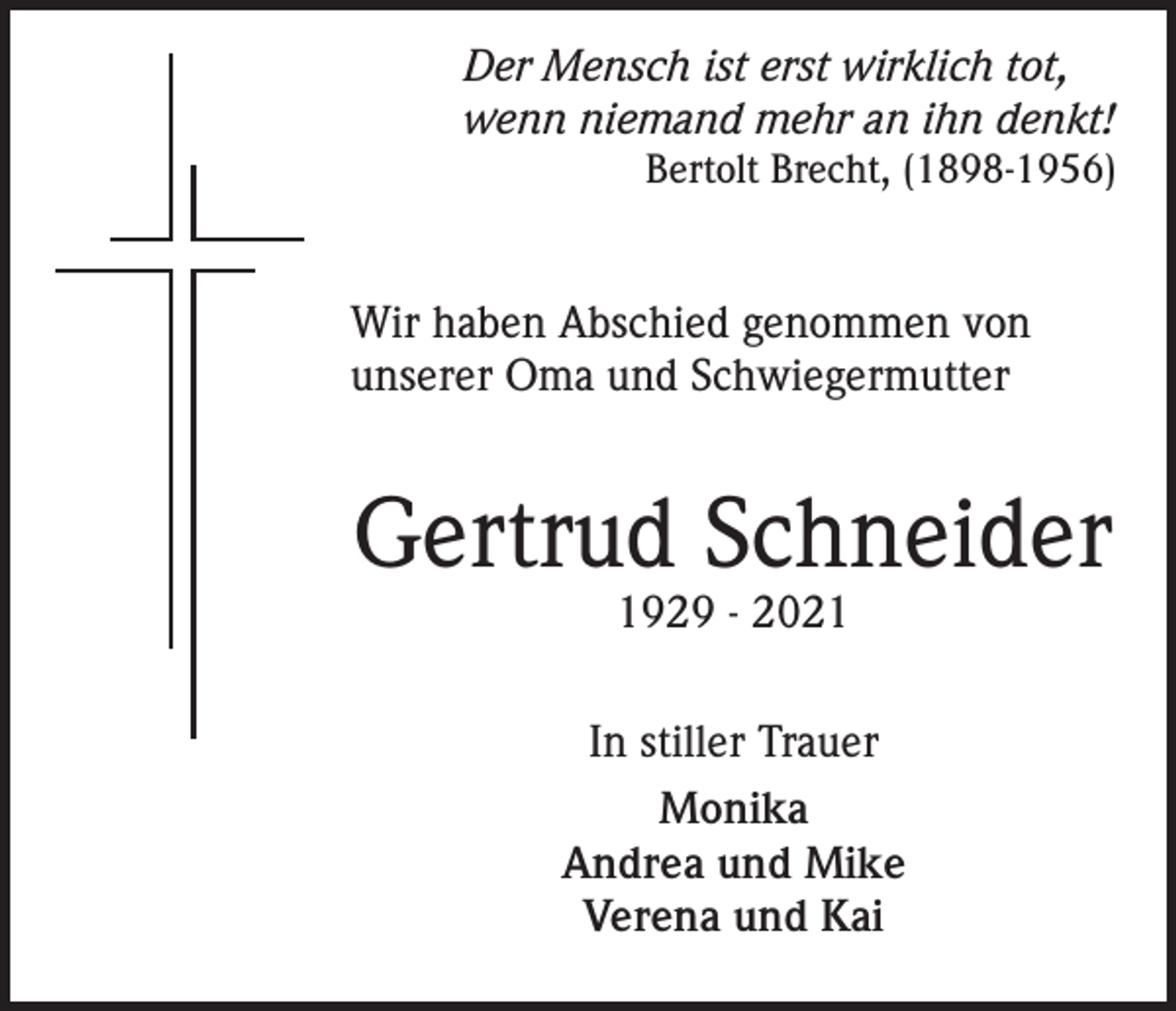 <p>Der Mensch ist erst wirklich tot,<br />wenn niemand mehr an ihn denkt!<br />Bertolt Brecht, (1898-1956)</p><p>Wir haben Abschied genommen von<br />unserer Oma und Schwiegermutter</p><p>Gertrud Schneider<br />1929 - 2021</p><p>In stiller Trauer<br />Monika<br />Andrea und Mike<br />Verena und Kai</p>