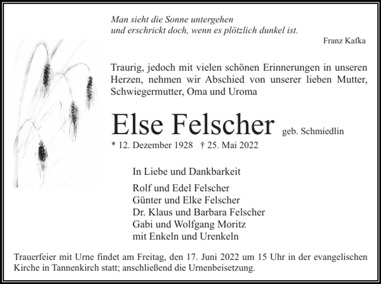<p>Man sieht die Sonne untergehen<br />und erschrickt doch, wenn es plötzlich dunkel ist.<br />Franz Kafka</p><p>Traurig, jedoch mit vielen schönen Erinnerungen in unseren<br />Herzen, nehmen wir Abschied von unserer lieben Mutter,<br />Schwiegermutter, Oma und Uroma</p><p>Else Felscher</p><p>geb. Schmiedlin</p><p>* 12. Dezember 1928 † 25. Mai 2022</p><p>In Liebe und Dankbarkeit<br />Rolf und Edel Felscher<br />Günter und Elke Felscher<br />Dr. Klaus und Barbara Felscher<br />Gabi und Wolfgang Moritz<br />mit Enkeln und Urenkeln<br />Trauerfeier mit Urne findet am Freitag, den 17. Juni 2022 um 15 Uhr in der evangelischen<br />Kirche in Tannenkirch statt; anschließend die Urnenbeisetzung.</p>