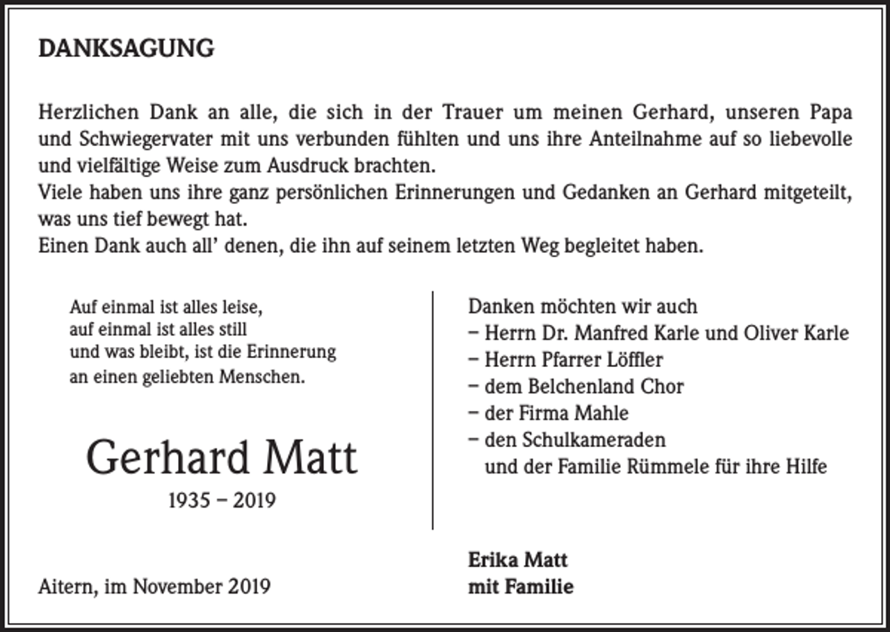 <p>DANKSAGUNG<br />Herzlichen Dank an alle, die sich in der Trauer um meinen Gerhard, unseren Papa<br />und Schwiegervater mit uns verbunden fühlten und uns ihre Anteilnahme auf so liebevolle<br />und vielfältige Weise zum Ausdruck brachten.<br />Viele haben uns ihre ganz persönlichen Erinnerungen und Gedanken an Gerhard mitgeteilt,<br />was uns tief bewegt hat.<br />Einen Dank auch all’ denen, die ihn auf seinem letzten Weg begleitet haben.<br />Auf einmal ist alles leise,<br />auf einmal ist alles still<br />und was bleibt, ist die Erinnerung<br />an einen geliebten Menschen.</p><p>Danken möchten wir auch<br />– Herrn Dr. Manfred Karle und Oliver Karle<br />– Herrn Pfarrer Löffler<br />– dem Belchenland Chor<br />– der Firma Mahle<br />– den Schulkameraden<br />und der Familie Rümmele für ihre Hilfe</p><p>Gerhard Matt<br />1935 – 2019</p><p>Aitern, im November 2019</p><p>Erika Matt<br />mit Familie</p>