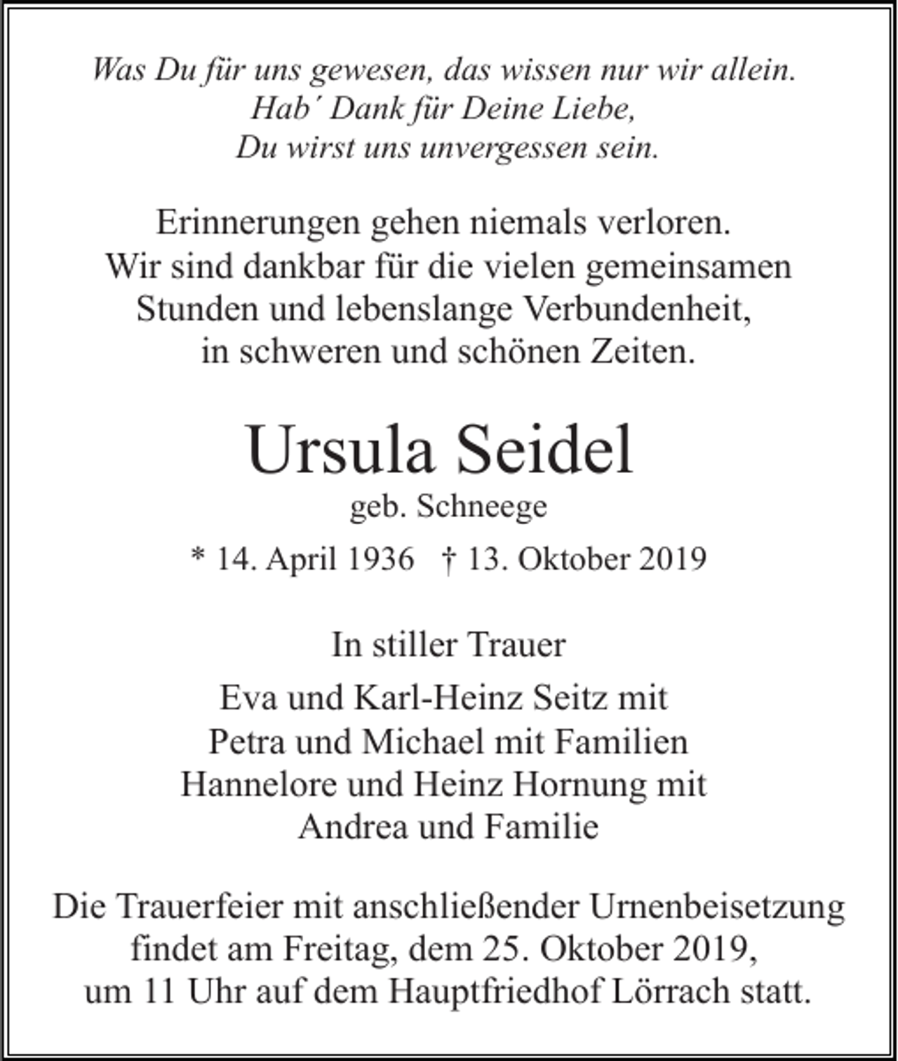 <p>Was Du für uns gewesen, das wissen nur wir allein.<br />Hab´ Dank für Deine Liebe,<br />Du wirst uns unvergessen sein.</p><p>Erinnerungen gehen niemals verloren.<br />Wir sind dankbar für die vielen gemeinsamen<br />Stunden und lebenslange Verbundenheit,<br />in schweren und schönen Zeiten.</p><p>Ursula Seidel<br />geb. Schneege<br />* 14. April 1936 † 13. Oktober 2019</p><p>In stiller Trauer<br />Eva und Karl-Heinz Seitz mit<br />Petra und Michael mit Familien<br />Hannelore und Heinz Hornung mit<br />Andrea und Familie<br />Die Trauerfeier mit anschließender Urnenbeisetzung<br />findet am Freitag, dem 25. Oktober 2019,<br />um 11 Uhr auf dem Hauptfriedhof Lörrach statt.</p>