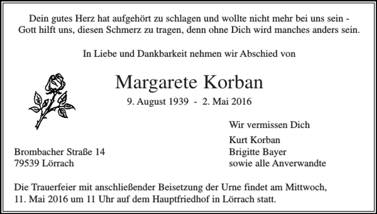 <p>Dein gutes Herz hat aufgehört zu schlagen und wollte nicht mehr bei uns sein Gott hilft uns, diesen Schmerz zu tragen, denn ohne Dich wird manches anders sein.<br />In Liebe und Dankbarkeit nehmen wir Abschied von</p><p>Margarete Korban<br />9. August 1939 - 2. Mai 2016</p><p>Brombacher Straße 14<br />79539 Lörrach</p><p>Wir vermissen Dich<br />Kurt Korban<br />Brigitte Bayer<br />sowie alle Anverwandte</p><p>Die Trauerfeier mit anschließender Beisetzung der Urne findet am Mittwoch,<br />11. Mai 2016 um 11 Uhr auf dem Hauptfriedhof in Lörrach statt.</p>