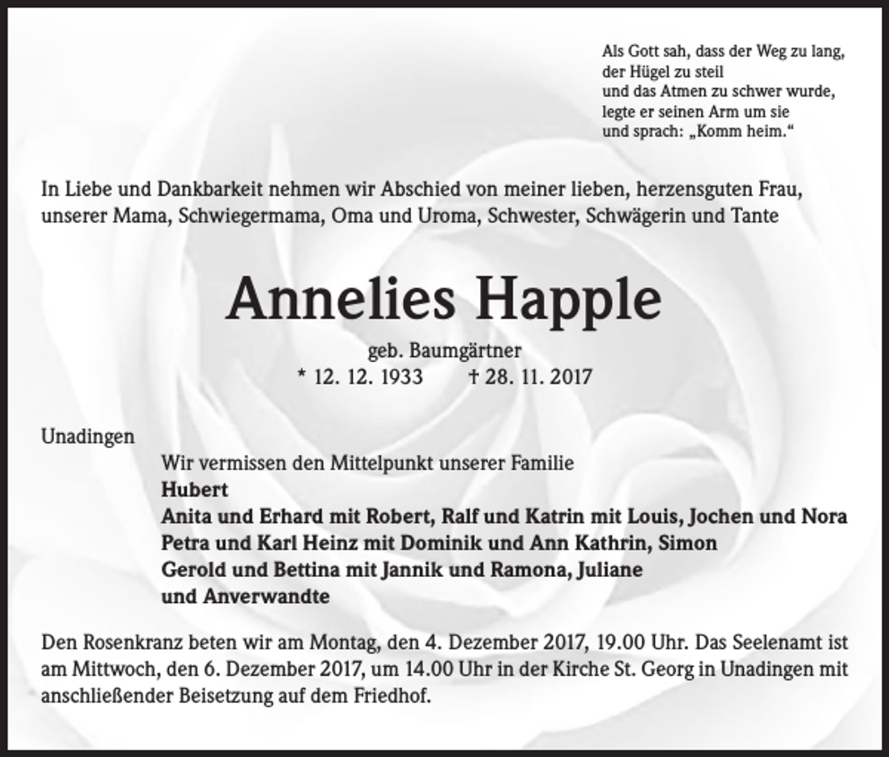 <p>Als Gott sah, dass der Weg zu lang,<br />der Hügel zu steil<br />und das Atmen zu schwer wurde,<br />legte er seinen Arm um sie<br />und sprach: „Komm heim.“</p><p>In Liebe und Dankbarkeit nehmen wir Abschied von meiner lieben, herzensguten Frau,<br />unserer Mama, Schwiegermama, Oma und Uroma, Schwester, Schwägerin und Tante</p><p>Annelies Happle<br />geb. Baumgärtner<br />* 12. 12. 1933 † 28. 11. 2017<br />Unadingen<br />Wir vermissen den Mittelpunkt unserer Familie<br />Hubert<br />Anita und Erhard mit Robert, Ralf und Katrin mit Louis, Jochen und Nora<br />Petra und Karl Heinz mit Dominik und Ann Kathrin, Simon<br />Gerold und Bettina mit Jannik und Ramona, Juliane<br />und Anverwandte<br />Den Rosenkranz beten wir am Montag, den 4. Dezember 2017, 19.00 Uhr. Das Seelenamt ist<br />am Mittwoch, den 6. Dezember 2017, um 14.00 Uhr in der Kirche St. Georg in Unadingen mit<br />anschließender Beisetzung auf dem Friedhof.</p>