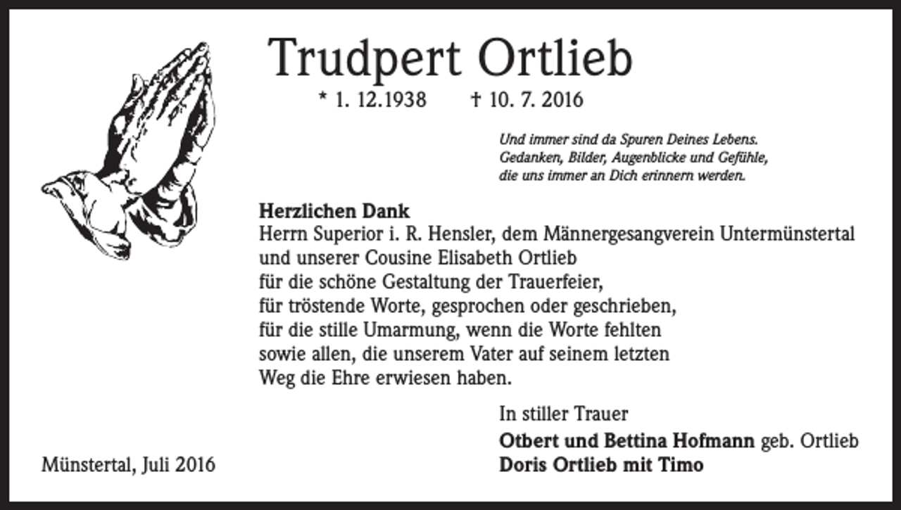 <p>Trudpert Ortlieb<br />* 1. 12.1938 † 10. 7. 2016</p><p>Und immer sind da Spuren Deines Lebens.<br />Gedanken, Bilder, Augenblicke und Gefühle,<br />die uns immer an Dich erinnern werden.</p><p>Herzlichen Dank<br />Herrn Superior i. R. Hensler, dem Männergesangverein Untermünstertal<br />und unserer Cousine ­Elisabeth Ortlieb<br />für die schöne Gestaltung der Trauerfeier,<br />für tröstende Worte, gesprochen oder geschrieben,<br />für die stille Umarmung, wenn die Worte fehlten<br />sowie allen, die unserem Vater auf seinem letzten<br />Weg die Ehre erwiesen haben.</p><p>Münstertal, Juli 2016</p><p>In stiller Trauer<br />Otbert und Bettina Hofmann geb. Ortlieb<br />Doris Ortlieb mit Timo</p>