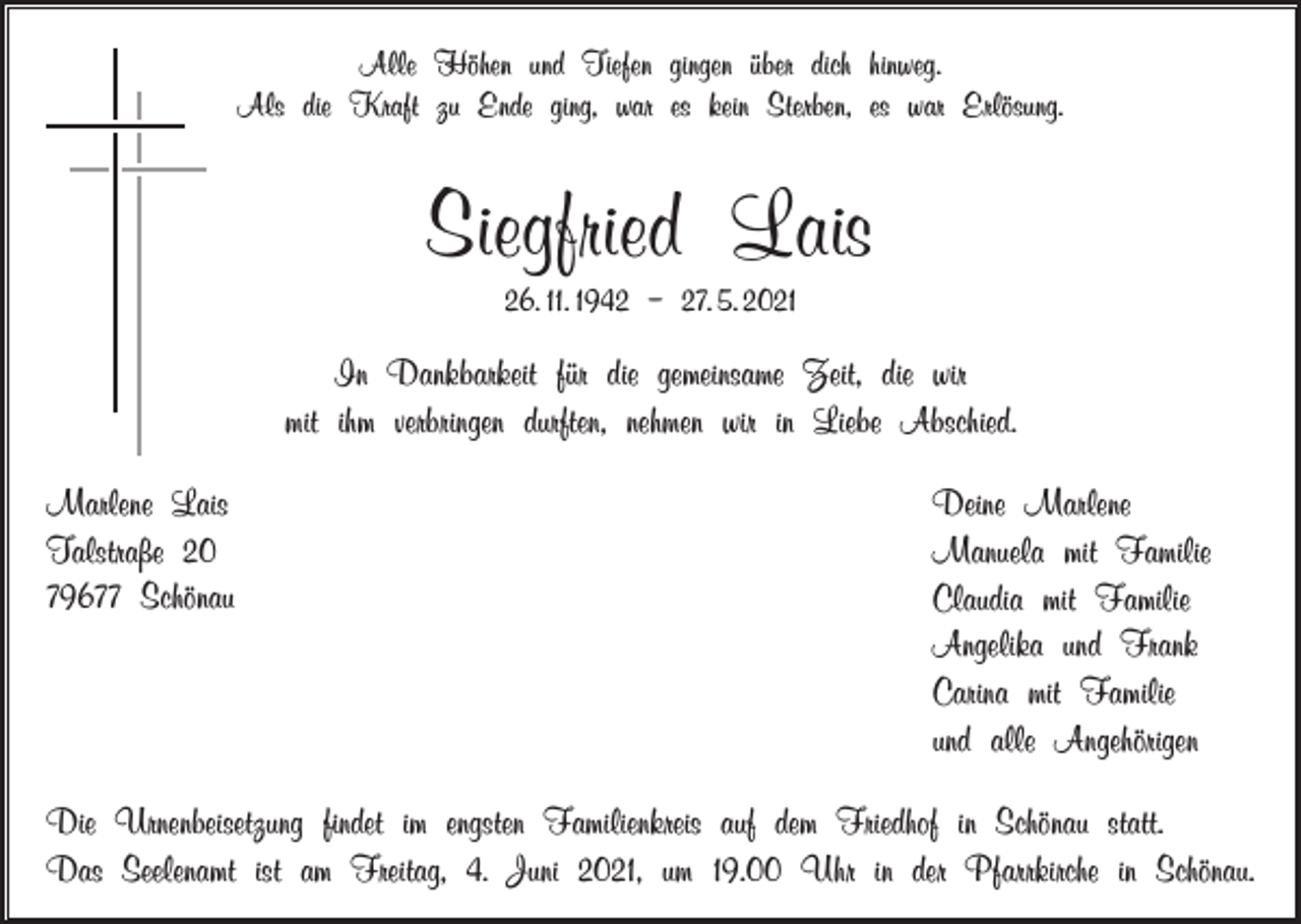 <p>Alle Höhen und Tiefen gingen über dich hinweg.<br />Als die Kraft zu Ende ging, war es kein Sterben, es war Erlösung.</p><p>Siegfried Lais<br />26. 11. 1942 – 27. 5. 2021</p><p>In Dankbarkeit für die gemeinsame Zeit, die wir<br />mit ihm verbringen durften, nehmen wir in Liebe Abschied.<br />Marlene Lais<br />Talstraße 20<br />79677 Schönau</p><p>Deine Marlene<br />Manuela mit Familie<br />Claudia mit Familie<br />Angelika und Frank<br />Carina mit Familie<br />und alle Angehörigen</p><p>Die Urnenbeisetzung findet im engsten Familienkreis auf dem Friedhof in Schönau statt.<br />Das Seelenamt ist am Freitag, 4. Juni 2021, um 19.00 Uhr in der Pfarrkirche in Schönau.</p>
