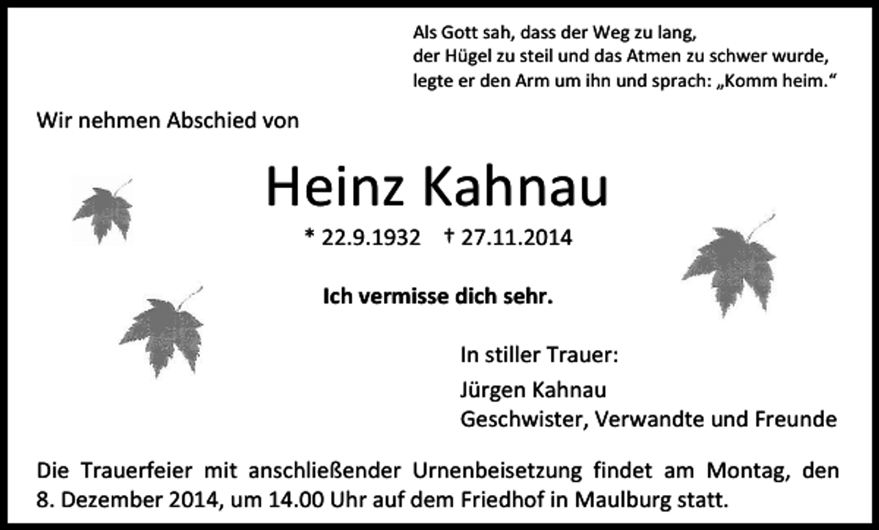 <p>Als Gott sah, dass der Weg zu lang,<br />der Hügel zu steil und das Atmen zu schwer wurde,<br />legte er den Arm um ihn und sprach: „Komm heim.“</p><p>Wir nehmen Abschied von</p><p>Heinz Kahnau<br />* 22.9.1932 † 27.11.2014<br />Ich vermisse dich sehr.<br />In stiller Trauer:<br />Jürgen Kahnau<br />Geschwister, Verwandte und Freunde<br />Die Trauerfeier mit anschließender Urnenbeisetzung findet am Montag, den<br />8. Dezember 2014, um 14.00 Uhr auf dem Friedhof in Maulburg statt.</p>