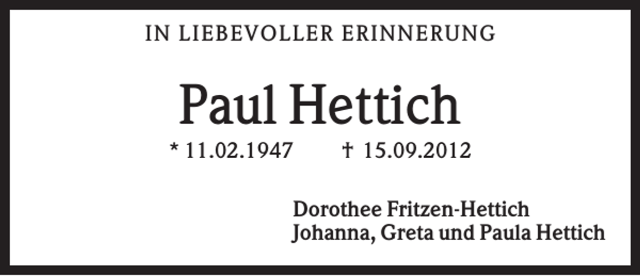 <p>IN L IEB EV OL L ER ER IN N ER U N G</p><p>Paul Hettich<br />* 11.02.1947</p><p>† 15.09.2012</p><p>Dorothee Fritzen-Hettich<br />Johanna, Greta und Paula Hettich</p>
