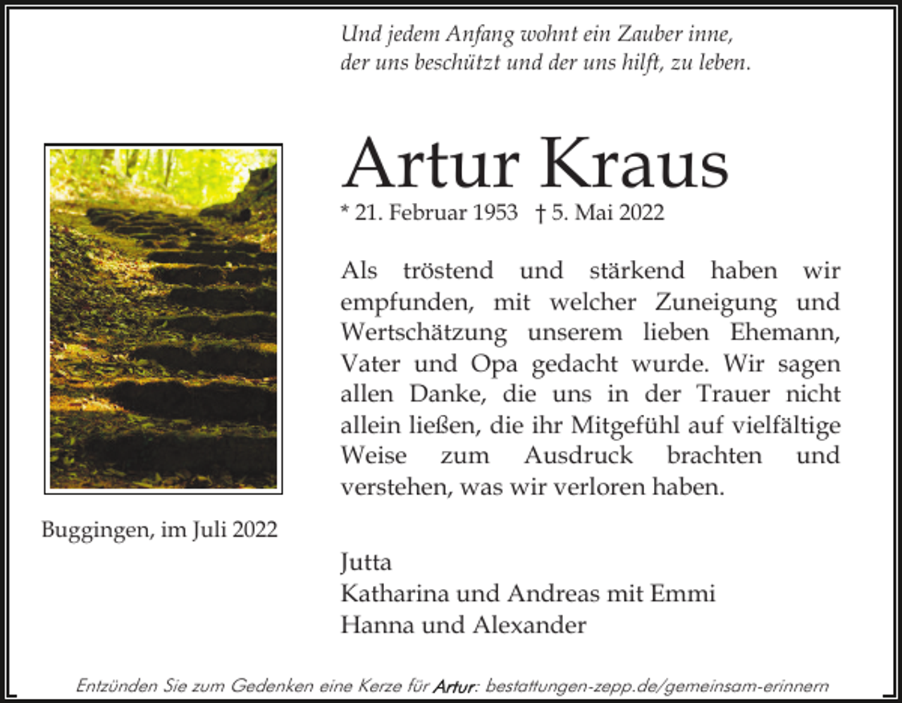<p>Und jedem Anfang wohnt ein Zauber inne,<br />der uns beschützt und der uns hilft, zu leben.</p><p>Artur Kraus<br />* 21. Februar 1953 † 5. Mai 2022</p><p>Als tröstend und stärkend haben wir<br />empfunden, mit welcher Zuneigung und<br />Wertschätzung unserem lieben Ehemann,<br />Vater und Opa gedacht wurde. Wir sagen<br />allen Danke, die uns in der Trauer nicht<br />allein ließen, die ihr Mitgefühl auf vielfältige<br />Weise zum Ausdruck brachten und<br />verstehen, was wir verloren haben.<br />Buggingen, im Juli 2022</p><p>Jutta<br />Katharina und Andreas mit Emmi<br />Hanna und Alexander<br />Entzünden Sie zum Gedenken eine Kerze für</p><p>: bestattungen-zepp.de/gemeinsam-erinnern</p>