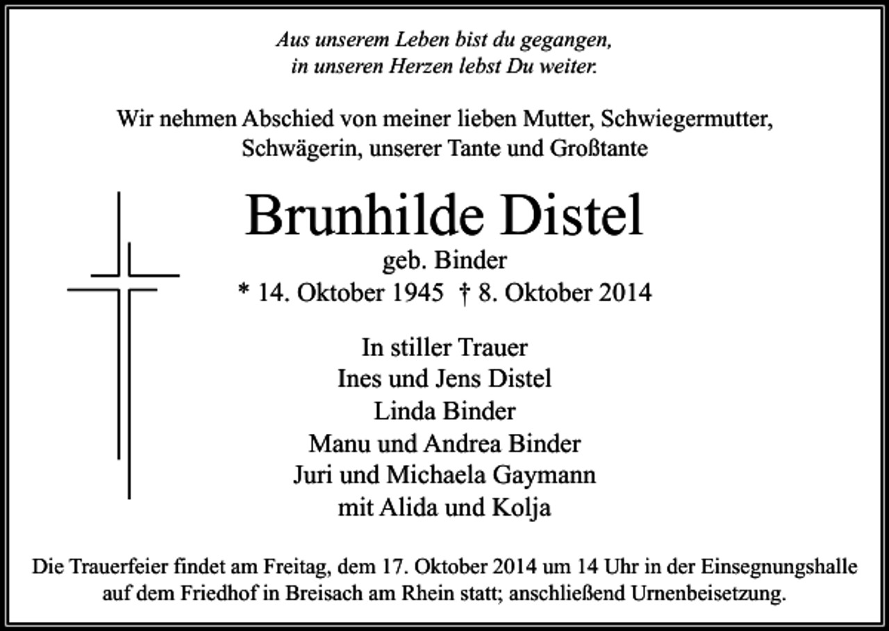 <p>Aus unserem Leben bist du gegangen,<br />in unseren Herzen lebst Du weiter.</p><p>Wir nehmen Abschied von meiner lieben Mutter, Schwiegermutter,<br />Schwägerin, unserer Tante und Großtante</p><p>Brunhilde Distel</p><p>geb. Binder<br />* 14. Oktober 1945 † 8. Oktober 2014<br />In stiller Trauer<br />Ines und Jens Distel<br />Linda Binder<br />Manu und Andrea Binder<br />Juri und Michaela Gaymann<br />mit Alida und Kolja<br />Die Trauerfeier findet am Freitag, dem 17. Oktober 2014 um 14 Uhr in der Einsegnungshalle<br />auf dem Friedhof in Breisach am Rhein statt; anschließend Urnenbeisetzung.</p>