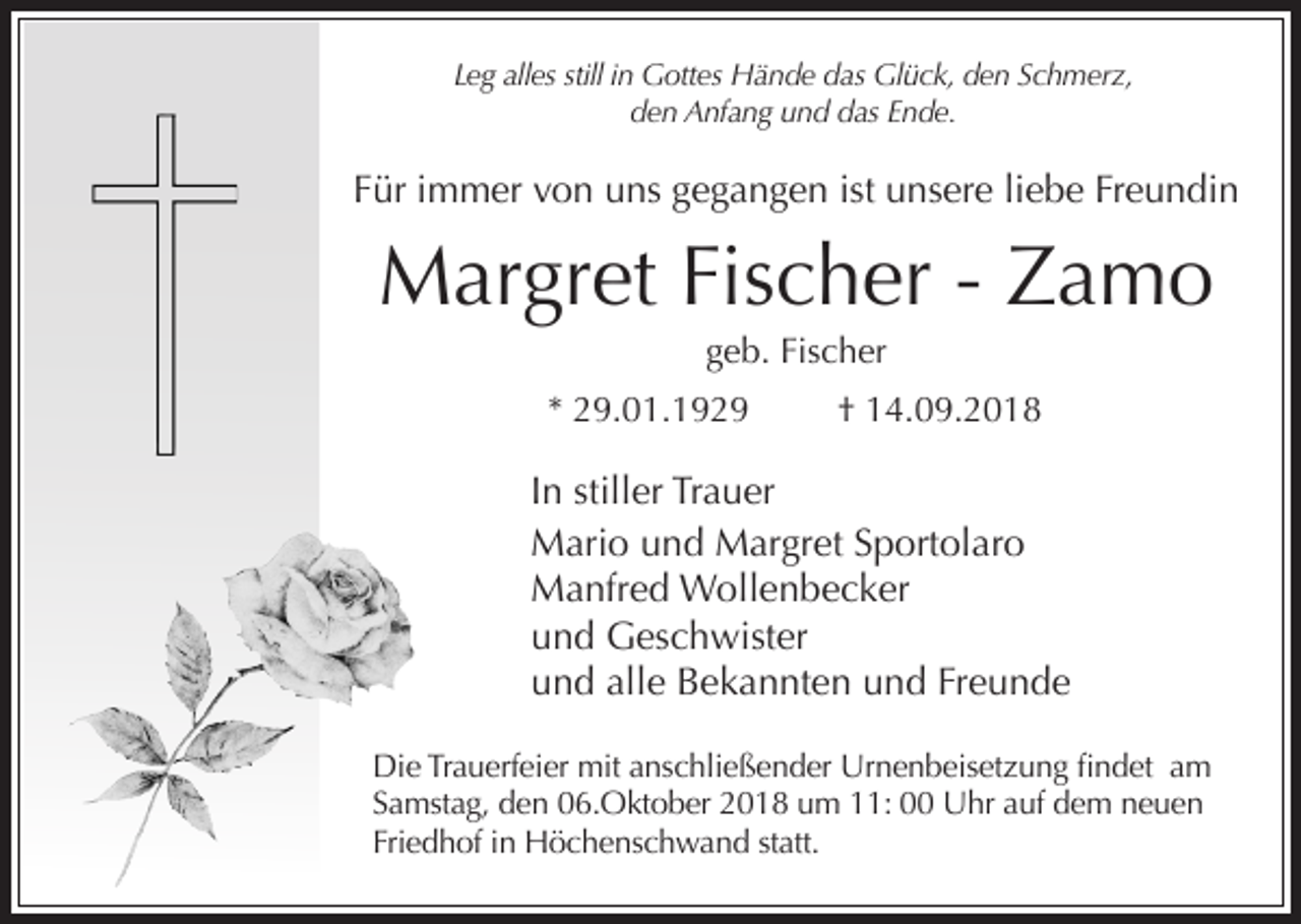 <p>Leg alles still in Gottes Hände das Glück, den Schmerz,<br />den Anfang und das Ende.</p><p>Für immer von uns gegangen ist unsere liebe Freundin</p><p>Margret Fischer - Zamo<br />geb. Fischer<br />* 29.01.1929</p><p>† 14.09.2018</p><p>In stiller Trauer<br />Mario und Margret Sportolaro<br />Manfred Wollenbecker<br />und Geschwister<br />und alle Bekannten und Freunde<br />Die Trauerfeier mit anschließender Urnenbeisetzung findet am<br />Samstag, den 06.Oktober 2018 um 11: 00 Uhr auf dem neuen<br />Friedhof in Höchenschwand statt.</p>