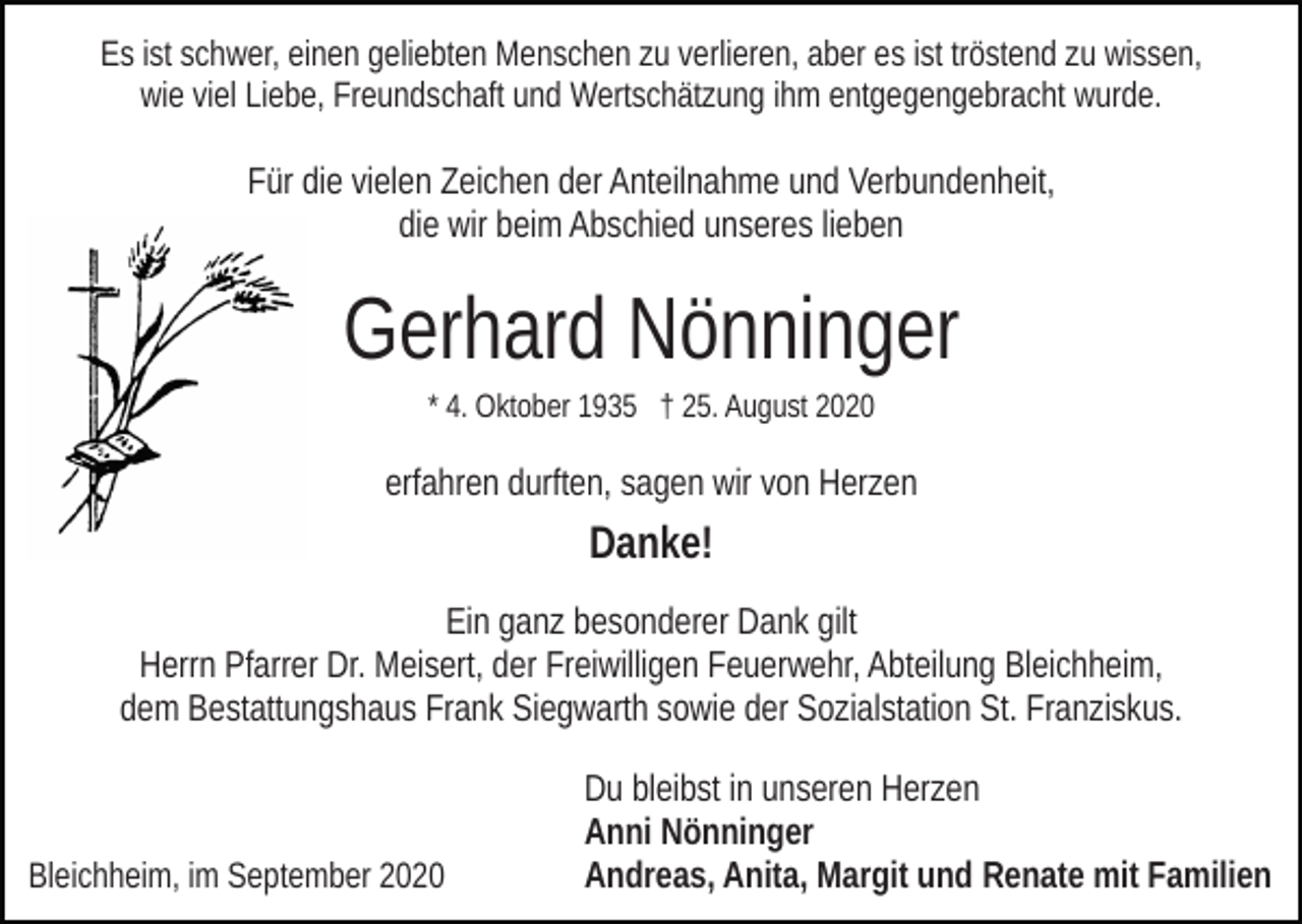 <p>Es ist schwer, einen geliebten Menschen zu verlieren, aber es ist tröstend zu wissen,<br />wie viel Liebe, Freundschaft und Wertschätzung ihm entgegengebracht wurde.</p><p>Für die vielen Zeichen der Anteilnahme und Verbundenheit,<br />die wir beim Abschied unseres lieben</p><p>Gerhard Nönninger<br />* 4. Oktober 1935 † 25. August 2020</p><p>erfahren durften, sagen wir von Herzen</p><p>Danke!<br />Ein ganz besonderer Dank gilt<br />Herrn Pfarrer Dr. Meisert, der Freiwilligen Feuerwehr, Abteilung Bleichheim,<br />dem Bestattungshaus Frank Siegwarth sowie der Sozialstation St. Franziskus.</p><p>Bleichheim, im September 2020</p><p>Du bleibst in unseren Herzen<br />Anni Nönninger<br />Andreas, Anita, Margit und Renate mit Familien</p>