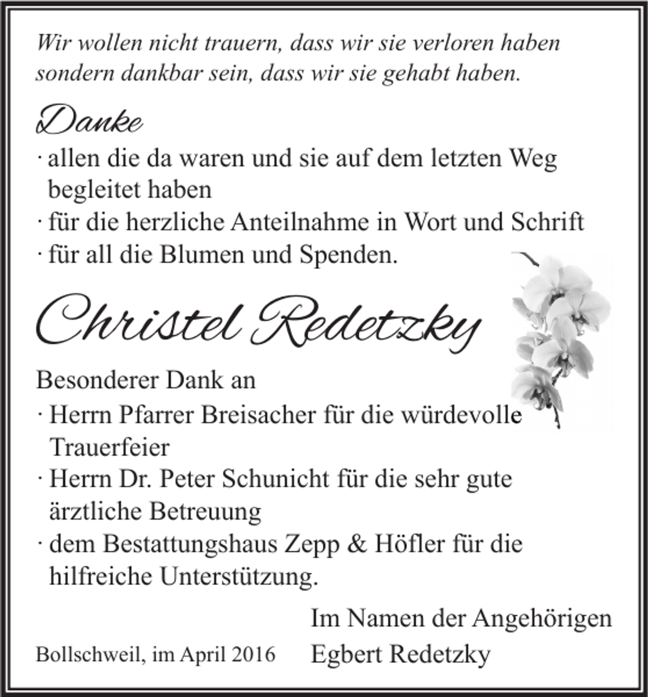 <p>Wir wollen nicht trauern, dass wir sie verloren haben<br />sondern dankbar sein, dass wir sie gehabt haben.</p><p>Danke</p><p>· allen die da waren und sie auf dem letzten Weg<br />begleitet haben<br />· für die herzliche Anteilnahme in Wort und Schrift<br />· für all die Blumen und Spenden.</p><p>Christel Redetzky</p><p>Besonderer Dank an<br />· Herrn Pfarrer Breisacher für die würdevolle<br />Trauerfeier<br />· Herrn Dr. Peter Schunicht für die sehr gute<br />ärztliche Betreuung<br />· dem Bestattungshaus Zepp &amp; Höfler für die<br />hilfreiche Unterstützung.</p><p>Bollschweil, im April 2016</p><p>Im Namen der Angehörigen<br />Egbert Redetzky</p>
