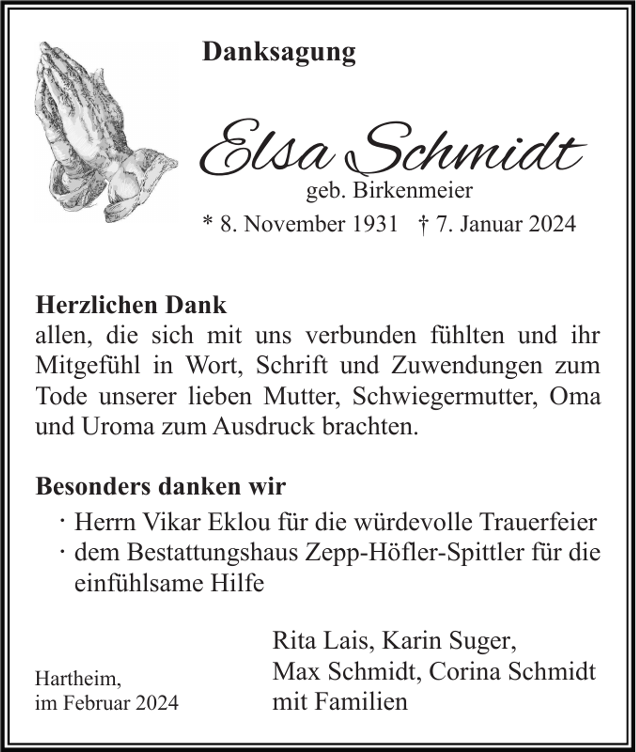 <p>Danksagung</p><p>Elsa Schmidt<br />geb. Birkenmeier<br />* 8. November 1931 † 7. Januar 2024</p><p>Herzlichen Dank<br />allen, die sich mit uns verbunden fühlten und ihr<br />Mitgefühl in Wort, Schrift und Zuwendungen zum<br />Tode unserer lieben Mutter, Schwiegermutter, Oma<br />und Uroma zum Ausdruck brachten.<br />Besonders danken wir<br />· Herrn Vikar Eklou für die würdevolle Trauerfeier<br />· dem Bestattungshaus Zepp-Höfler-Spittler für die<br />einfühlsame Hilfe</p><p>Hartheim,<br />im Februar 2024</p><p>Rita Lais, Karin Suger,<br />Max Schmidt, Corina Schmidt<br />mit Familien</p>