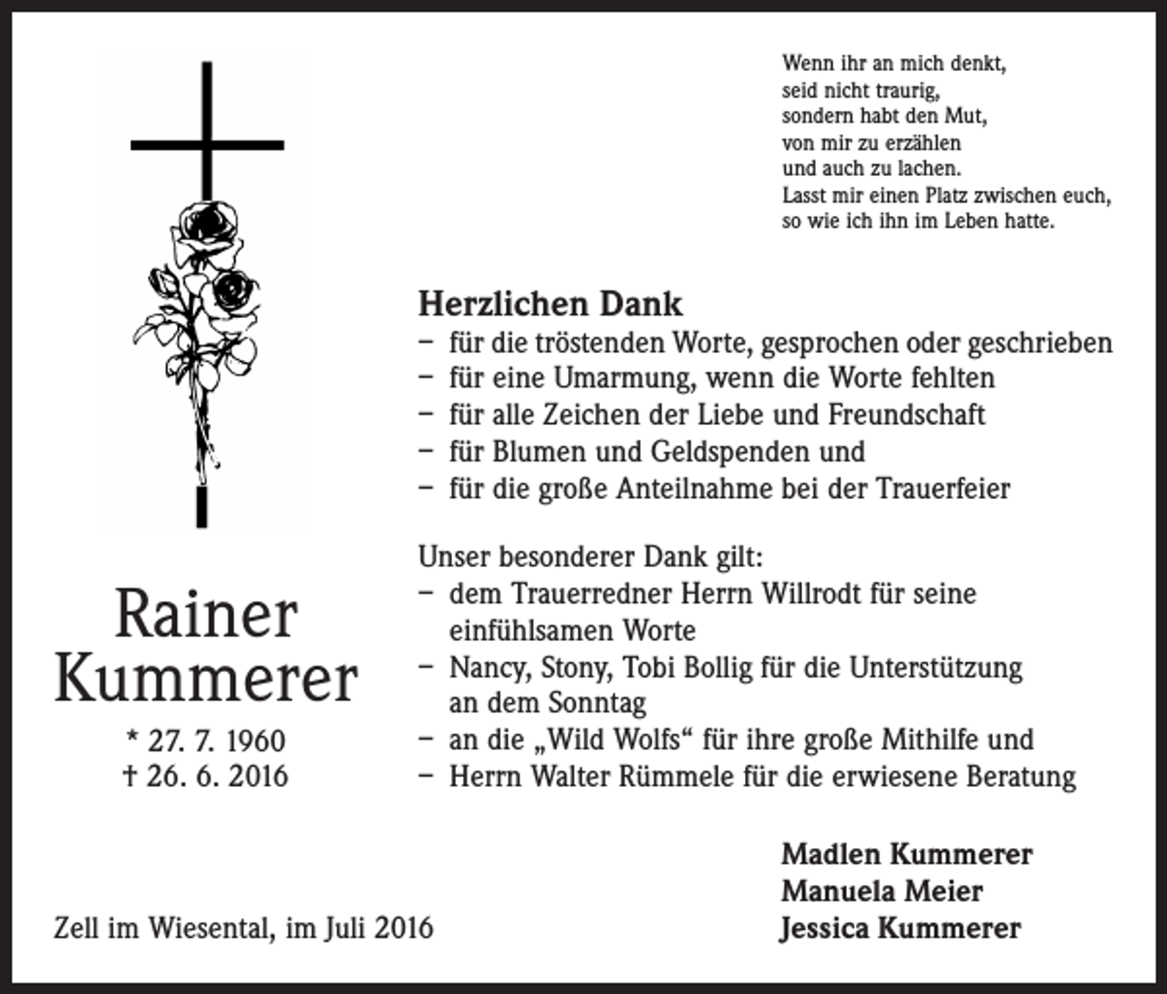 <p>Wenn ihr an mich denkt,<br />seid nicht traurig,<br />sondern habt den Mut,<br />von mir zu erzählen<br />und auch zu lachen.<br />Lasst mir einen Platz ­zwischen euch,<br />so wie ich ihn im Leben hatte.</p><p>Herzlichen Dank</p><p>– für die tröstenden Worte, gesprochen oder geschrieben<br />– für eine Umarmung, wenn die Worte fehlten<br />– für alle Zeichen der Liebe und Freundschaft<br />– für Blumen und Geldspenden und<br />– für die große Anteilnahme bei der Trauerfeier</p><p>Rainer<br />Kummerer<br />* 27. 7. 1960<br />† 26. 6. 2016</p><p>Unser besonderer Dank gilt:<br />– dem Trauerredner Herrn Willrodt für seine<br />­einfühlsamen Worte<br />– Nancy, Stony, Tobi Bollig für die Unterstützung<br />an dem Sonntag<br />– an die „Wild Wolfs“ für ihre große Mithilfe und<br />– Herrn Walter Rümmele für die erwiesene Beratung</p><p>Madlen Kummerer<br />Manuela Meier<br />Zell im Wiesental, im Juli 2016<br />Jessica Kummerer</p>