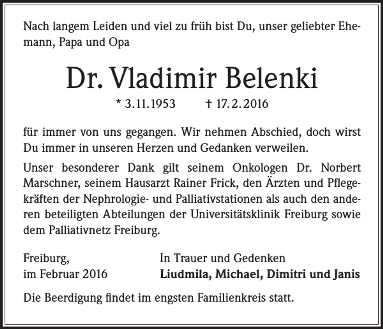 <p>Nach langem Leiden und viel zu früh bist Du, unser geliebter Ehemann, Papa und Opa</p><p>Dr. Vladimir Belenki<br />* 3.11.1953</p><p>† 17. 2. 2016</p><p>für immer von uns gegangen. Wir nehmen Abschied, doch wirst<br />Du immer in unseren Herzen und Gedanken verweilen.<br />Unser besonderer Dank gilt seinem Onkologen Dr. Norbert<br />Marschner, seinem Hausarzt Rainer Frick, den Ärzten und Pflegekräften der Nephrologie- und Palliativstationen als auch den anderen beteiligten Abteilungen der Universitätsklinik Freiburg sowie<br />dem Palliativnetz Freiburg.<br />Freiburg,<br />im Februar 2016</p><p>In Trauer und Gedenken<br />Liudmila, Michael, Dimitri und Janis</p><p>Die Beerdigung findet im engsten Familienkreis statt.</p>