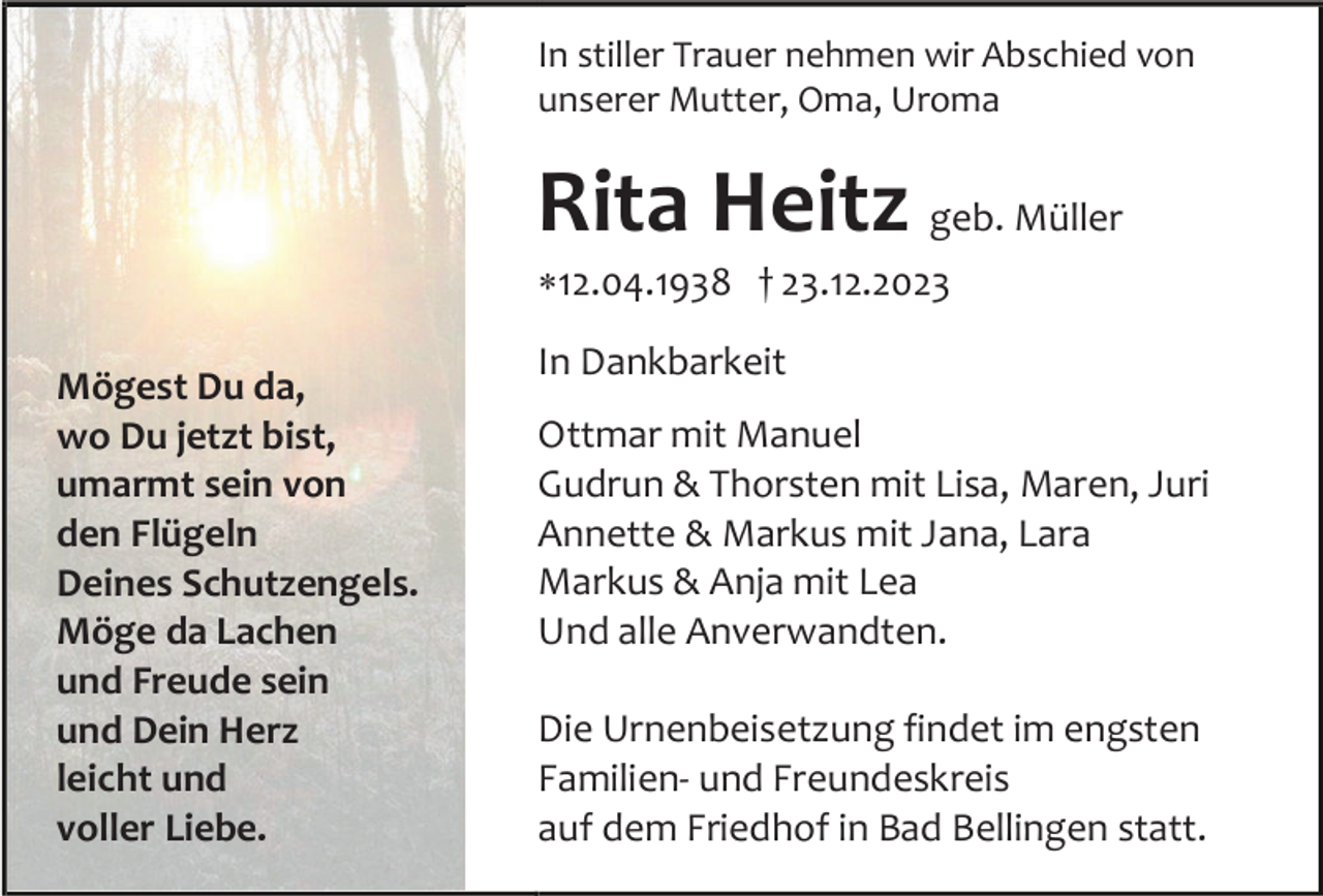 <p>In stiller Trauer nehmen wir Abschied von<br />unserer Mutter, Oma, Uroma</p><p>Rita Heitz geb. Müller<br />12.04.1938 † 23.12.2023<br />Mögest Du da,<br />wo Du jetzt bist,<br />umarmt sein von<br />den Flügeln<br />Deines Schutzengels.<br />Möge da Lachen<br />und Freude sein<br />und Dein Herz<br />leicht und<br />voller Liebe.</p><p>In Dankbarkeit<br />Ottmar mit Manuel<br />Gudrun &amp; Thorsten mit Lisa, Maren, Juri<br />Annette &amp; Markus mit Jana, Lara<br />Markus &amp; Anja mit Lea<br />Und alle Anverwandten.<br />Die Urnenbeisetzung findet im engsten<br />Familien- und Freundeskreis<br />auf dem Friedhof in Bad Bellingen statt.</p>