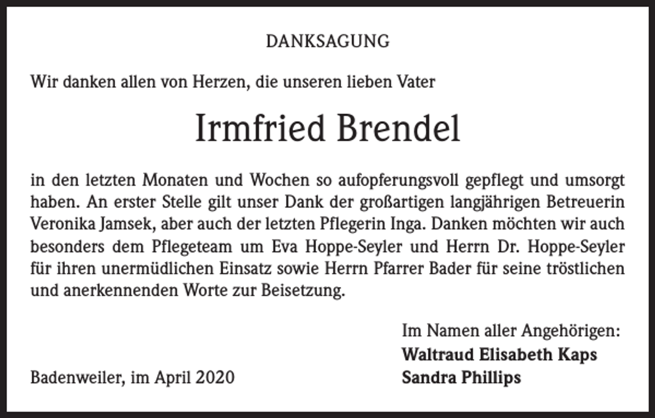 <p>DANKSAGUNG<br />Wir danken allen von Herzen, die unseren lieben Vater</p><p>Irmfried Brendel<br />in den letzten Monaten und Wochen so aufopferungsvoll gepflegt und umsorgt<br />haben. An erster Stelle gilt unser Dank der großartigen langjährigen Betreuerin<br />Veronika Jamsek, aber auch der letzten Pflegerin Inga. Danken möchten wir auch<br />besonders dem Pflegeteam um Eva Hoppe-Seyler und Herrn Dr. Hoppe-Seyler<br />für ihren unermüdlichen Einsatz sowie Herrn Pfarrer Bader für seine tröstlichen<br />und anerkennenden Worte zur Beisetzung.</p><p>Badenweiler, im April 2020</p><p>Im Namen aller Angehörigen:<br />Waltraud Elisabeth Kaps<br />Sandra Phillips</p>