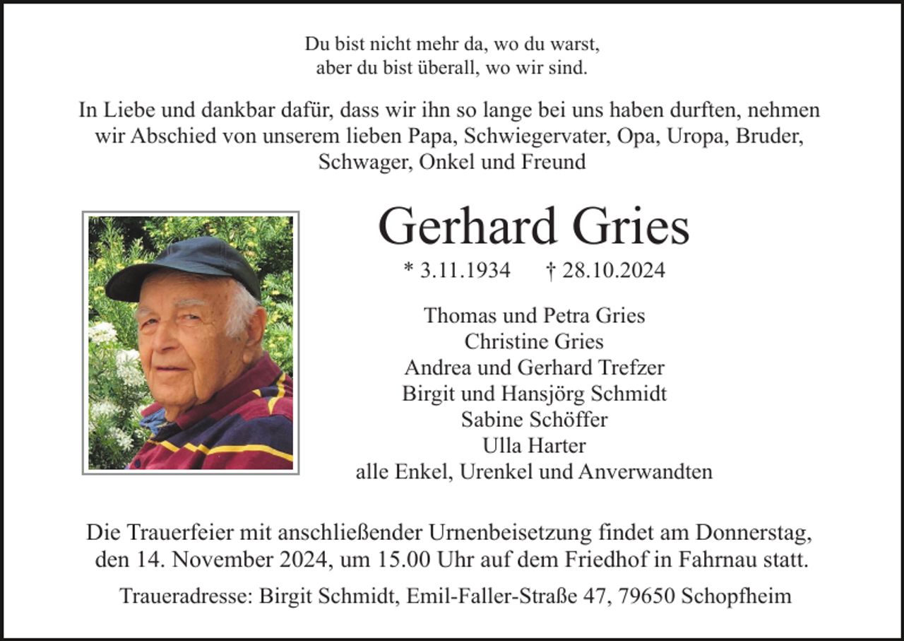 <p>Du bist nicht mehr da, wo du warst,<br />aber du bist überall, wo wir sind.</p><p>In Liebe und dankbar dafür, dass wir ihn so lange bei uns haben durften, nehmen<br />wir Abschied von unserem lieben Papa, Schwiegervater, Opa, Uropa, Bruder,<br />Schwager, Onkel und Freund</p><p>Gerhard Gries<br />* 3.11.1934</p><p>† 28.10.2024</p><p>Thomas und Petra Gries<br />Christine Gries<br />Andrea und Gerhard Trefzer<br />Birgit und Hansjörg Schmidt<br />Sabine Schöffer<br />Ulla Harter<br />alle Enkel, Urenkel und Anverwandten</p><p>Die Trauerfeier mit anschließender Urnenbeisetzung findet am Donnerstag,<br />den 14. November 2024, um 15.00 Uhr auf dem Friedhof in Fahrnau statt.<br />Traueradresse: Birgit Schmidt, Emil-Faller-Straße 47, 79650 Schopfheim</p>