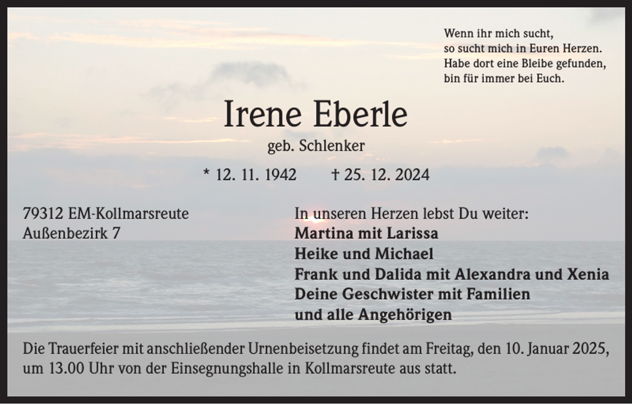 <p>Wenn ihr mich sucht,<br />so sucht mich in Euren Herzen.<br />Habe dort eine Bleibe gefunden,<br />bin für immer bei Euch.</p><p>Irene Eberle<br />geb. Schlenker</p><p>* 12. 11. 1942 † 25. 12. 2024<br />79312 EM-Kollmarsreute<br />Außenbezirk 7</p><p>In unseren Herzen lebst Du weiter:<br />Martina mit Larissa<br />Heike und Michael<br />Frank und Dalida mit Alexandra und Xenia<br />Deine Geschwister mit Familien<br />und alle Angehörigen</p><p>Die Trauerfeier mit anschließender Urnenbeisetzung findet am Freitag, den 10. Januar 2025,<br />um 13.00 Uhr von der Einsegnungshalle in Kollmarsreute aus statt.</p>