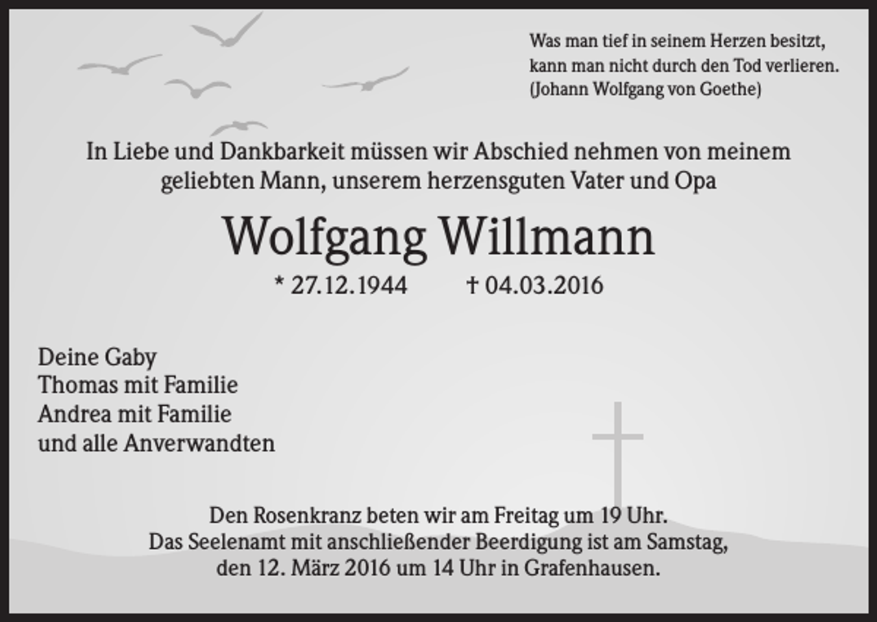 <p>Was man tief in seinem Herzen besitzt,<br />kann man nicht durch den Tod verlieren.<br />(Johann Wolfgang von Goethe)</p><p>In Liebe und Dankbarkeit müssen wir Abschied nehmen von meinem<br />geliebten Mann, unserem herzensguten Vater und Opa</p><p>Wolfgang Willmann<br />* 27.12.1944</p><p>† 04.03.2016</p><p>Deine Gaby<br />Thomas mit Familie<br />Andrea mit Familie<br />und alle Anverwandten<br />Den Rosenkranz beten wir am Freitag um 19 Uhr.<br />Das Seelenamt mit anschließender Beerdigung ist am Samstag,<br />den 12. März 2016 um 14 Uhr in Grafenhausen.</p>