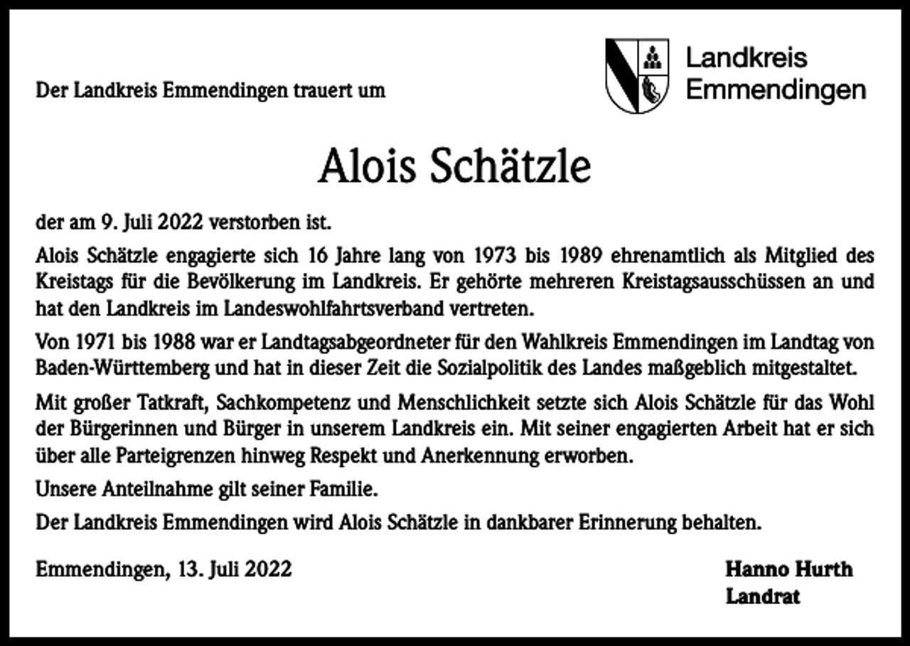 <p>Der Landkreis Emmendingen trauert um</p><p>Landkreis<br />Emmendingen</p><p>Alois Schätzle<br />der am 9. Juli 2022 verstorben ist.<br />Alois Schätzle engagierte sich 16 Jahre lang von 1973 bis 1989 ehrenamtlich als Mitglied des<br />Kreistags für die Bevölkerung im Landkreis. Er gehörte mehreren Kreistagsausschüssen an und<br />hat den Landkreis im Landeswohlfahrtsverband vertreten.<br />Von 1971 bis 1988 war er Landtagsabgeordneter für den Wahlkreis Emmendingen im Landtag von<br />Baden-Württemberg und hat in dieser Zeit die Sozialpolitik des Landes maßgeblich mitgestaltet.<br />Mit großer Tatkraft, Sachkompetenz und Menschlichkeit setzte sich Alois Schätzle für das Wohl<br />der Bürgerinnen und Bürger in unserem Landkreis ein. Mit seiner engagierten Arbeit hat er sich<br />über alle Parteigrenzen hinweg Respekt und Anerkennung erworben.<br />Unsere Anteilnahme gilt seiner Familie.<br />Der Landkreis Emmendingen wird Alois Schätzle in dankbarer Erinnerung behalten.<br />Emmendingen, 13. Juli 2022 Hanno Hurth<br />Landrat</p>