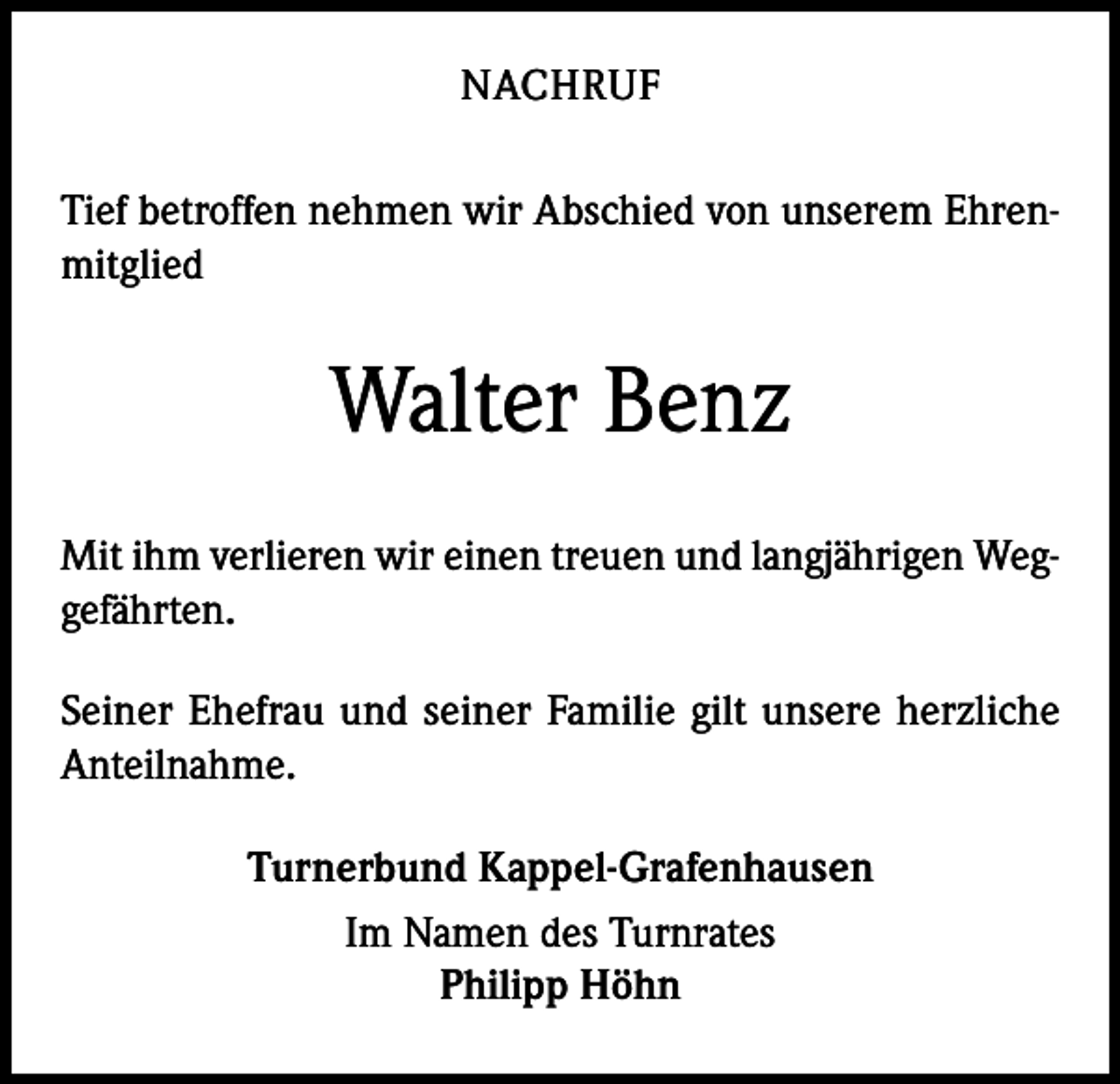 <p>NACHRUF<br />Tief betroffen nehmen wir Abschied von unserem Ehrenmitglied</p><p>Walter Benz<br />Mit ihm verlieren wir einen treuen und langjährigen Weggefährten.<br />Seiner Ehefrau und seiner Familie gilt unsere herzliche<br />Anteilnahme.<br />Turnerbund Kappel-Grafenhausen<br />Im Namen des Turnrates<br />Philipp Höhn</p>