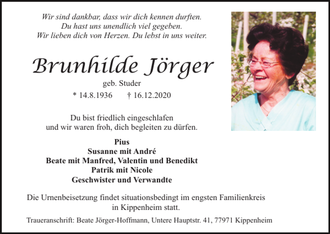 <p>Wir sind dankbar, dass wir dich kennen durften.<br />Du hast uns unendlich viel gegeben.<br />Wir lieben dich von Herzen. Du lebst in uns weiter.</p><p>Brunhilde Jörger<br />geb. Studer<br />* 14.8.1936<br />† 16.12.2020<br />Du bist friedlich eingeschlafen<br />und wir waren froh, dich begleiten zu dürfen.<br />Pius<br />Susanne mit André<br />Beate mit Manfred, Valentin und Benedikt<br />Patrik mit Nicole<br />Geschwister und Verwandte<br />Die Urnenbeisetzung findet situationsbedingt im engsten Familienkreis<br />in Kippenheim statt.<br />Traueranschrift: Beate Jörger-Hoffmann, Untere Hauptstr. 41, 77971 Kippenheim</p>
