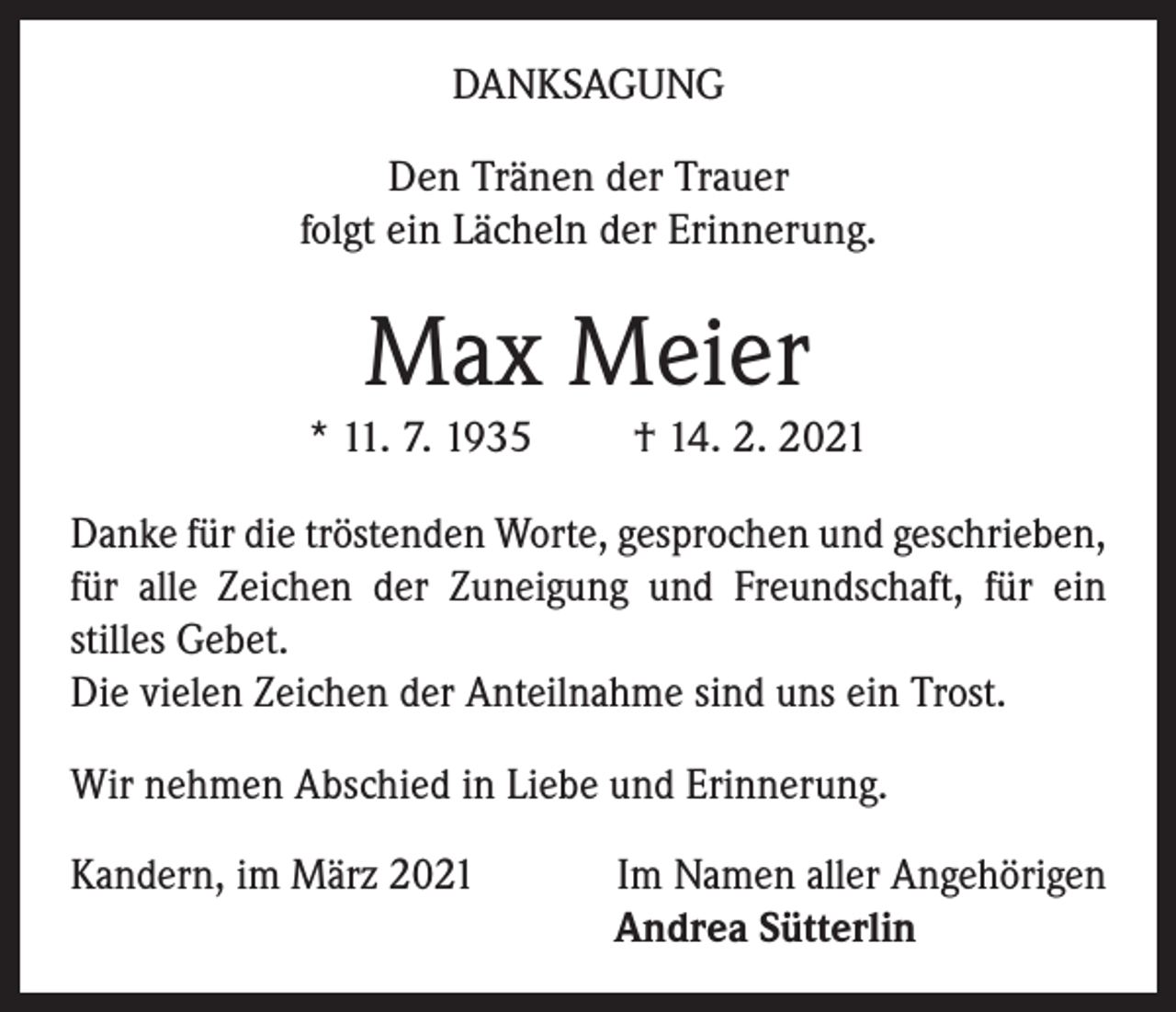 <p>DANKSAGUNG<br />Den Tränen der Trauer<br />folgt ein Lächeln der Erinnerung.</p><p>Max Meier<br />* 11. 7. 1935</p><p>† 14. 2. 2021</p><p>Danke für die tröstenden Worte, gesprochen und geschrieben,<br />für alle Zeichen der Zuneigung und Freundschaft, für ein<br />stilles Gebet.<br />Die vielen Zeichen der Anteilnahme sind uns ein Trost.<br />Wir nehmen Abschied in Liebe und Erinnerung.<br />Kandern, im März 2021</p><p>Im Namen aller Angehörigen<br />Andrea Sütterlin</p>