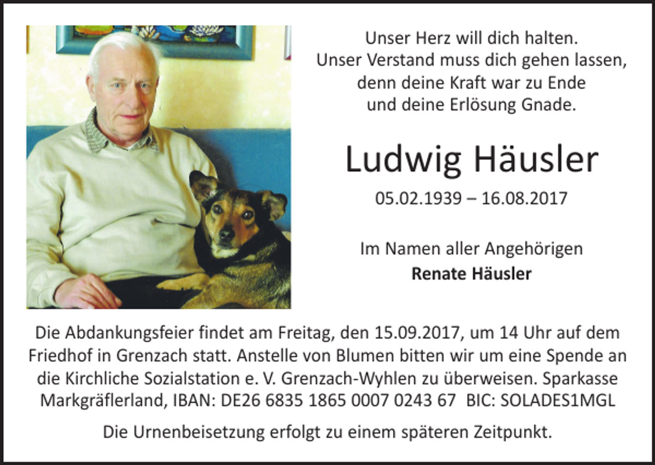 <p>Unser Herz will dich halten.<br />Unser Verstand muss dich gehen lassen,<br />denn deine Kraft war zu Ende<br />und deine Erlösung Gnade.</p><p>Ludwig Häusler<br />05.02.1939 – 16.08.2017<br />Im Namen aller Angehörigen<br />Renate Häusler<br />Die Abdankungsfeier findet am Freitag, den 15.09.2017, um 14 Uhr auf dem<br />Friedhof in Grenzach statt. Anstelle von Blumen bitten wir um eine Spende an<br />die Kirchliche Sozialstation e. V. Grenzach-Wyhlen zu überweisen. Sparkasse<br />Markgräflerland, IBAN: DE2835 1865 0007 0243 67 BIC: SOLADES1MGL<br />Die Urnenbeisetzung erfolgt zu einem späteren Zeitpunkt.</p>